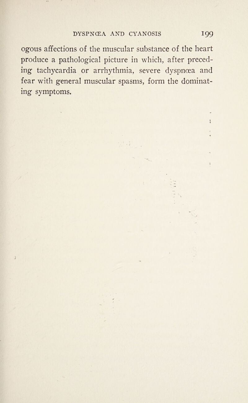 ogous affections of the muscular substance of the heart produce a pathological picture in which, after preced¬ ing tachycardia or arrhythmia, severe dyspnoea and fear with general muscular spasms, form the dominat¬ ing symptoms.