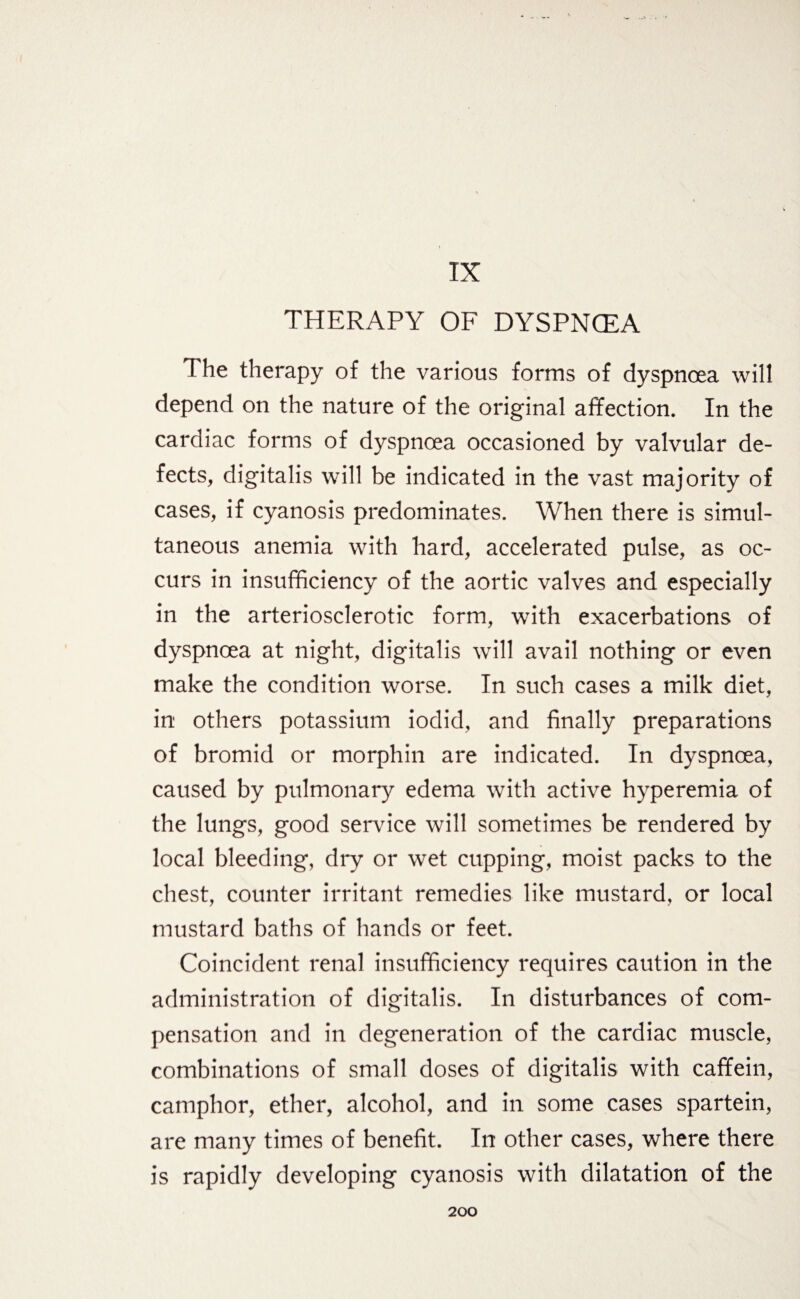 IX THERAPY OF DYSPNCEA 1 he therapy of the various forms of dyspnoea will depend on the nature of the original affection. In the cardiac forms of dyspnoea occasioned by valvular de¬ fects, digitalis will be indicated in the vast majority of cases, if cyanosis predominates. When there is simul¬ taneous anemia with hard, accelerated pulse, as oc¬ curs in insufficiency of the aortic valves and especially in the arteriosclerotic form, with exacerbations of dyspnoea at night, digitalis will avail nothing or even make the condition worse. In such cases a milk diet, in others potassium iodid, and finally preparations of bromid or morphin are indicated. In dyspnoea, caused by pulmonary edema with active hyperemia of the lungs, good service will sometimes be rendered by local bleeding, dry or wet cupping, moist packs to the chest, counter irritant remedies like mustard, or local mustard baths of hands or feet. Coincident renal insufficiency requires caution in the administration of digitalis. In disturbances of com¬ pensation and in degeneration of the cardiac muscle, combinations of small doses of digitalis with caffein, camphor, ether, alcohol, and in some cases spartein, are many times of benefit. In other cases, where there is rapidly developing cyanosis with dilatation of the