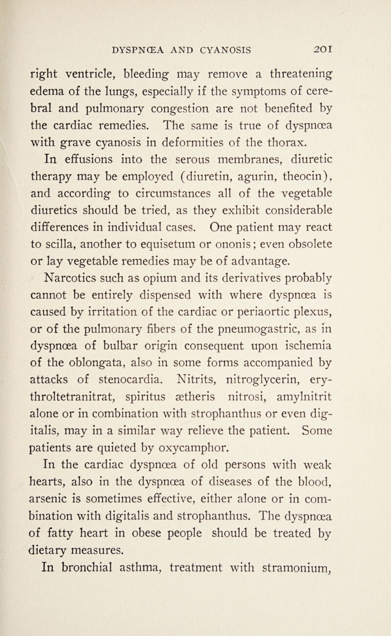 right ventricle, bleeding may remove a threatening edema of the lungs, especially if the symptoms of cere¬ bral and pulmonary congestion are not benefited by the cardiac remedies. The same is true of dyspnoea with grave cyanosis in deformities of the thorax. In effusions into the serous membranes, diuretic therapy may be employed (diuretin, agurin, theocin), and according to circumstances all of the vegetable diuretics should be tried, as they exhibit considerable differences in individual cases. One patient may react to scilla, another to equisetum or ononis; even obsolete or lay vegetable remedies may be of advantage. Narcotics such as opium and its derivatives probably cannot be entirely dispensed with where dyspnoea is caused by irritation of the cardiac or periaortic plexus, or of the pulmonary fibers of the pneumogastric, as in dyspnoea of bulbar origin consequent upon ischemia of the oblongata, also in some forms accompanied by attacks of stenocardia. Nitrits, nitroglycerin, ery- throltetranitrat, Spiritus setheris nitrosi, amylnitrit alone or in combination with strophanthus or even dig¬ italis, may in a similar way relieve the patient. Some patients are quieted by oxycamphor. In the cardiac dyspnoea of old persons with weak hearts, also in the dyspnoea of diseases of the blood, arsenic is sometimes effective, either alone or in com¬ bination with digitalis and strophanthus. The dyspnoea of fatty heart in obese people should be treated by dietary measures. In bronchial asthma, treatment with stramonium,
