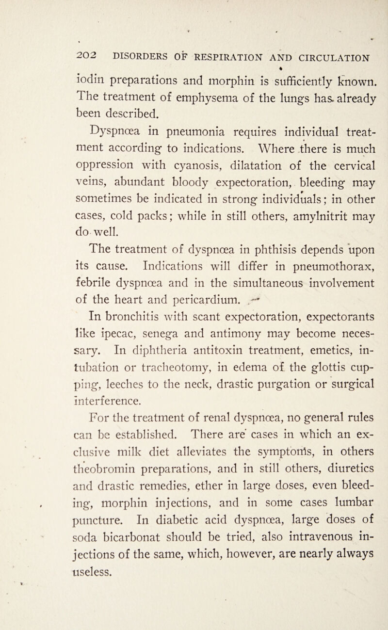 * iodin preparations and morphin is sufficiently Known. I he treatment of emphysema of the lungs has already been described. Dyspnoea in pneumonia requires individual treat- « ment according to indications. Where there is much oppression with cyanosis, dilatation of the cervical veins, abundant bloody expectoration, bleeding may sometimes be indicated in strong individuals; in other cases, cold packs; while in still others, amylnitrit may do well. The treatment of dyspnoea in phthisis depends upon its cause. Indications will differ in pneumothorax, febrile dyspnoea and in the simultaneous involvement of the heart and pericardium. In bronchitis with scant expectoration, expectorants like ipecac, senega and antimony may become neces¬ sary. In diphtheria antitoxin treatment, emetics, in¬ tubation or tracheotomy, in edema of the glottis cup¬ ping, leeches to the neck, drastic purgation or surgical interference. For the treatment of renal dyspnoea, no general rules can be established. There are cases in which an ex¬ clusive milk diet alleviates the symptorris, in others theobromin preparations, and in still others, diuretics and drastic remedies, ether in large doses, even bleed¬ ing, morphin injections, and in some cases lumbar puncture. In diabetic acid dyspnoea, large doses of soda bicarbonat should be tried, also intravenous in¬ jections of the same, which, however, are nearly always useless.