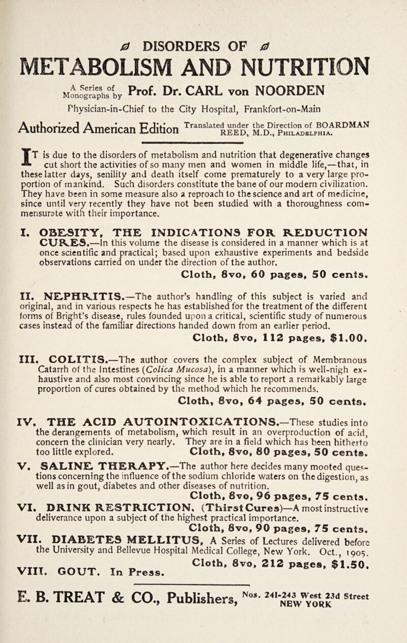a DISORDERS OF 0 METABOLISM AND NUTRITION Prof. Dr. CARL yon NOORDEN Physician-in-Chief to the City Hospital, Frankfort-on-Main Authorized American Edition Translate|rEDl MeD°irPHaTDEfLPH?AARDMAN IT is due to the disorders of metabolism and nutrition that degenerative changes cut short the activities of so many men and women in middle life,—that, in these latter days, senility and death itself come prematurely to a very large pro¬ portion of mankind. Such disorders constitute the bane of our modern civilization. They have been in some measure also a reproach to the science and art of medicine, since until very recently they have not been studied with a thoroughness com¬ mensurate with their importance. I. OBESITY, THE INDICATIONS FOR REDUCTION CURES. —In this volume the disease is considered in a manner which is at once scientific and practical; based upon exhaustive experiments and bedside observations carried on under the direction of the author. Cloth, 8vo, 60 pages, 50 cents. II. NEPHRITIS.—The author’s handling of this subject is varied and original, and in various respects he has established for the treatment of the different forms of Bright’s disease, rules founded upon a critical, scientific study of numerous cases instead of the familiar directions handed down from an earlier period. Cloth, 8vo, 112 pages, $1.00. III. COLITIS.—The author covers the complex subject of Membranous Catarrh of the Intestines (Colica Mucosa), in a manner which is well-nigh ex¬ haustive and also most convincing since he is able to report a remarkably large proportion of cures obtained by the method which he recommends. Cloth, 8vo, 64 pages, 50 cents. IV. THE ACID AUTOINTOXICATIONS.—These studies into the derangements of metabolism, which result in an overproduction of acid, concern the clinician very nearly. They are in a field which has been hitherto too little explored. Cloth, 8vo, 80 pages, 50 cents. V. SALINE THERAPY.—The author here decides many mooted ques¬ tions concerning the influence of the sodium chloride waters on the digestion, as well as in gout, diabetes and other diseases of nutrition. Cloth, 8vo, 96 pages, 75 cents. VI. DRINK RESTRICTION. (Thirst Cures)—A most instructive deliverance upon a subject of the highest practical importance. Cloth, 8vo, 90 pages, 75 cents. VII. DIABETES MELLITUS, A Series of Lectures delivered before the University and Bellevue Hospital Medical College, New York. Oct., 1905 VIII. GOUT. I» P„S5. C1°*h’ 212 $'-50' E. B. TREAT & CO., Publishers, Pfos. z+iwest 23d Street NEW YORK
