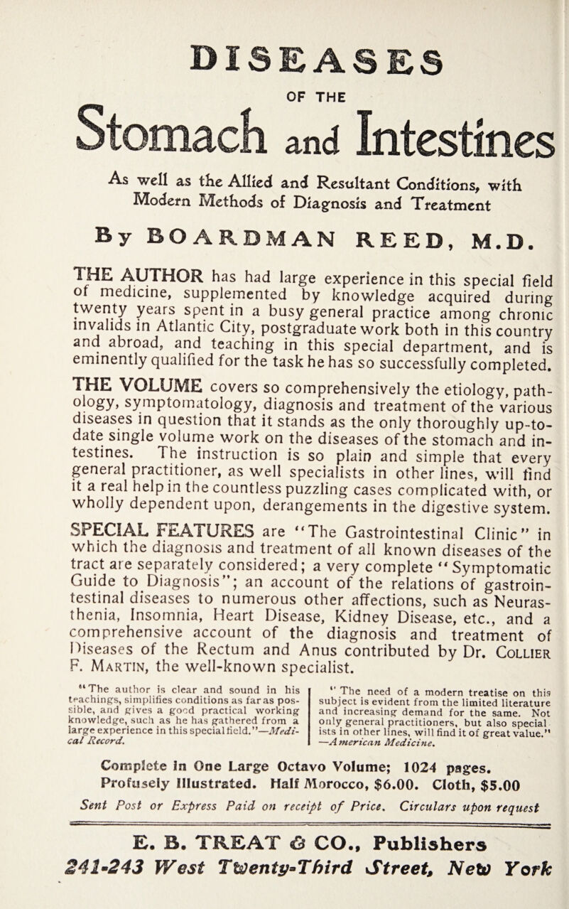DISEASES OF THE Stomach and Intestines As well as the Allied and Resultant Conditions, with Modem Methods of Diagnosis and Treatment By BOARD MAN REED, M.D. THE AUTHOR has had large experience in this special field of medicine, supplemented by knowledge acquired during twenty years spent in a busy general practice among chronic invalids in Atlantic City, postgraduate work both in this country and abroad, and teaching in this special department, and is eminently qualified for the task he has so successfully completed. THE VOLUME covers so comprehensively the etiology, path- ology, symptomatology, diagnosis and treatment of the various diseases in question that it stands as the only thoroughly up-to- date single volume work on the diseases of the stomach and in¬ testines. The instruction is so plain and simple that every general practitioner, as well specialists in other lines, will find it a real help in the countless puzzling cases complicated with, or wholly dependent upon, derangements in the digestive system. SPECIAL FEATURES are “The Gastrointestinal Clinic” in which the diagnosis and treatment of all known diseases of the tract are separately considered; a very complete “Symptomatic Guide to Diagnosis”; an account of the relations of gastroin¬ testinal diseases to numerous other affections, such as Neuras¬ thenia, Insomnia, Heart Disease, Kidney Disease, etc., and a comprehensive account of the diagnosis and treatment of Diseases of the Rectum and Anus contributed by Dr. Collier F. Martin, the well-known specialist. “The author is clear and sound in his teachings, simplifies conditions as far as pos¬ sible, and gives a good practical working knowledge, such as he has gathered from a large experience in this special field.”—Medi¬ cal Record. The need of a modern treatise on this subject is evident from the limited literature and increasing demand for the same. Not only general practitioners, but also special ists in other lines, will find it of great value.” —A meric an Medicine. Complete in One Large Octavo Volume; 1024 pages. Profusely Illustrated. Half Morocco, $6.00. Cloth, $5.00 Sent Post or Express Paid on receipt of Price. Circulars upon request E. B. TREAT Ö CO., Publishers 241-243 West Twenty-Third Street, New York