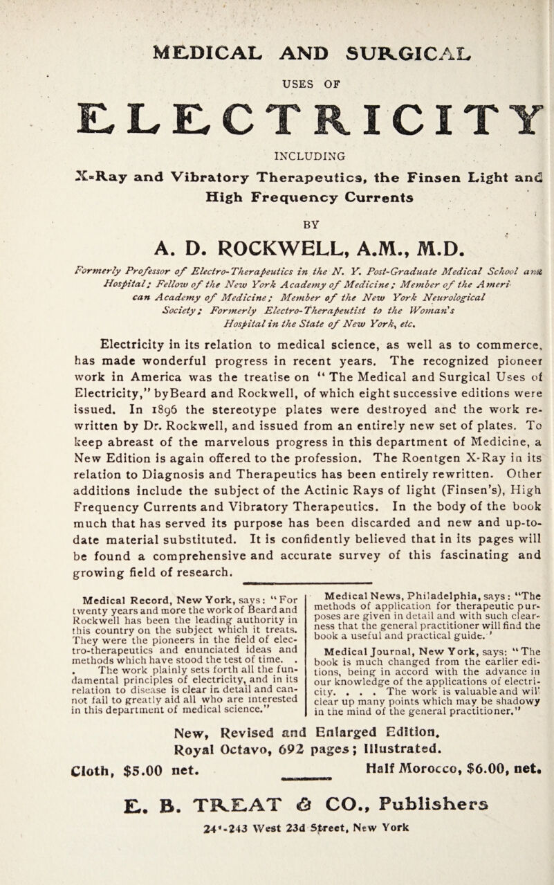 ME.DICAL AND SURGICAL USES OF ELECTRICITY INCLUDING X«Ray and Vibratory Therapeutics, the Finsen Light and High Frequency Currents BY A. D. ROCKWELL, A.M., M.D. Formerly Professor of Electro-Therapeutics in the N. Y. Post-Graduate Medical School unit Hospital: Fellow of the New York Academy of Medicine; Member of the Ameri can Academy of Medicine; Member of the New York Neurological Society: Formerly Electro-Therapeutist to the Woman's Hospital in the State of New York, etc% Electricity in its relation to medical science, as well as to commerce, has made wonderful progress in recent years. The recognized pioneer work in America was the treatise on “ The Medical and Surgical Uses of Electricity,” byBeard and Rockwell, of which eight successive editions were issued. In 1896 the stereotype plates were destroyed and the work re¬ written by Dr. Rockwell, and issued from an entirely new set of plates. To keep abreast of the marvelous progress in this department of Medicine, a New Edition is again offered to the profession. The Roentgen X-Ray in its relation to Diagnosis and Therapeutics has been entirely rewritten. Other additions include the subject of the Actinic Rays of light (Finsen’s), High Frequency Currents and Vibratory Therapeutics. In the body of the book much that has served its purpose has been discarded and new and up-to- date material substituted. It is confidently believed that in its pages will be found a comprehensive and accurate survey of this fascinating and growing field of research. Medical Record, New York, says: “For twenty years and more the work of Beard and Rockwell has been the leading authority in this country on the subject which it treats. They were the pioneers in the field of elec¬ tro-therapeutics and enunciated ideas and methods which have stood the test of time. . The work plainly sets forth all the fun¬ damental principles of electricity, and in its relation to disease is clear in detail and can¬ not fail to greatly aid all who are interested in this department of medical science.“ Medical News, Philadelphia, says : “The methods of application for therapeutic pur¬ poses are given in detail and with such clear¬ ness that the general practitioner will find the book a useful and practical guide. ' Medical Journal, New York, says: “ The book is much changed from the earlier edi¬ tions, being in accord with the advance in our knowledge of the applications of electri¬ city. . . . The work is valuable and wil clear up many points which may be shadowy in the mind of the general practitioner.” New, Revised and Enlarged Edition, Royal Octavo, 692 pages; Illustrated. Cloth, $5.00 net. Half Morocco, $6.00, net* E.. R. TREAT «S CO., Publishers