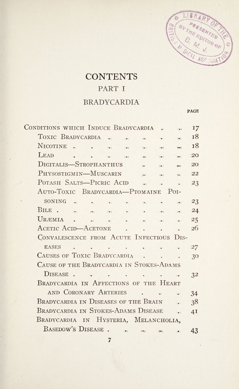 CONTENTS PART I BRADYCARDIA PAGE Conditions which Induce Bradycardia . 17 Tonic Bradycardia ., • ! • ••] 18 Nicotine >] I»1 !• 1 18 Lead . . . ■ • 1 [•! !•! 20 Digitalis—Strophanthus !• [»1 1*1 20 Physostigmin—Muscarin ;•! :*! ;• 22 Potash Salts—Picric Acid i»l • • 23 Auto-Toxic Bradycardia—Ptomaine Poi- soning • i • • 1 23 Bill * .> ,i»j >i . • l • 1 , • 24 Ur/emia • i ;•] • 25 Acetic Acid—Acetone • • • 26 Convalescence from Acute Infectious Dis- EASES .... • • • 27 Causes of Toxic Bradycardia • • • 30 Cause of the Bradycardia in Stokes-Adams Disease .... • • ' • ’ 32 Bradycardia in Affections « of the Heart and Coronary Arteries • ■ • ■ • * 34 Bradycardia in Diseases of the Brain • • 38 Bradycardia in Stokes-Adams Disease • I 4i Bradycardia in Hysteria, Melancholia, Basedow's Disease . i*j (*j 43