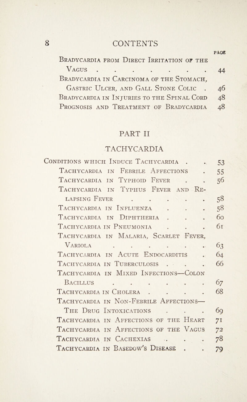 PAG€ Bradycardia from Direct Irritation of the Vagus.44 Bradycardia in Carcinoma of the Stomach, Gastric Ulcer, and Gall Stone Colic . 46 Bradycardia in Injuries to the Spinal Cord 48 Prognosis and Treatment of Bradycardia 48 PART II TACHYCARDIA Conditions which Induce Tachycardia . . 53 Tachycardia in Febrile Affections . 55 Tachycardia in Typhoid Fever . . 56 Tachycardia in Typhus Fever and Re¬ lapsing Fever ..... 58 Tachycardia in Influenza s8 Tachycardia in Diphtheria ... 60 Tachycardia in Pneumonia ... 61 Tachycardia in Malaria, Scarlet Fever, Variola ...... 63 Tachycardia in Acute Endocarditis . 64 Tachycardia in Tuberculosis ... 66 Tachycardia in Mixed Infections—Colon Bacillus ...... 67 Tachycardia in Cholera .... 68 Tachycardia in Non-Febrile Affections— The Drug Intoxications ... 69 Tachycardia in Affections of the Heart 71 Tachycardia in Affections of the Vagus 72 Tachycardia in Cachexias . . .78 Tachycardia in Basedow's Disease . . 79