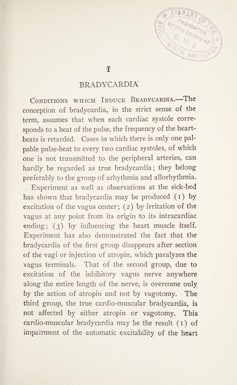 Conditions which Induce Bradycardia.—-The conception of bradycardia, in the strict sense of the term, assumes that when each cardiac systole corre¬ sponds to a beat of the pulse, the frequency of the heart¬ beats is retarded. Cases in which there is only one pal¬ pable pulse-beat to every two cardiac systoles, of which one is not transmitted to the peripheral arteries, can hardly be regarded as true bradycardia; they belong preferably to the group of arhythmia and allorhythmia. Experiment as well as observations at the sick-bed has shown that bradycardia may be produced (i) by excitation of the vagus center; (2) by irritation of the vagus at any point from its origin to its intracardiac ending; (3) by influencing the heart muscle itself. Experiment has also demonstrated the fact that the bradycardia of the first group disappears after section of the vagi or injection of atropin, which paralyzes the vagus terminals. That of the second group, due to excitation of the inhibitory vagus nerve anywhere along the entire length of the nerve, is overcome only by the action of atropin and not by vagotomy. The third group, the true cardio-muscular bradycardia, is not affected by either atropin or vagotomy. This cardio-muscular bradycardia may be the result (1) of impairment of the automatic excitability of the heart