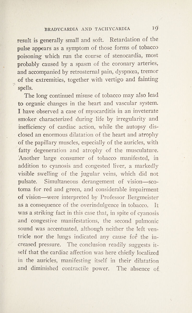 result is generally small and soft. Retardation of the pulse appears as a symptom of those forms of tobacco poisoning which run the course of stenocardia, most probably caused by a spasm of the coronary arteries, and accompanied by retrosternal pain, dyspnoea, tremor of the extremities, together with vertigo and fainting spells. The long continued misuse of tobacco may also lead to organic changes in the heart and vascular system. I have observed a case of myocarditis in an inveterate smoker characterized during life by irregularity and inefficiency of cardiac action, while the autopsy dis¬ closed an enormous dilatation of the heart and atrophy of the papillary muscles, especially of the auricles, with fatty degeneration and atrophy of the musculature. Another large consumer of tobacco manifested, in addition to cyanosis and congested liver, a markedly visible swelling of the jugular veins, which did not pulsate. Simultaneous derangement of vision—sco¬ toma for red and green, and considerable impairment of vision—were interpreted by Professor Bergmeister as a consequence of the overindulgence in tobacco. It was a striking fact in this case that, in spite of cyanosis and congestive manifestations, the second pulmonic sound was accentuated, although neither the left ven¬ tricle nor the lungs indicated any cause for the in¬ creased pressure. The conclusion readily suggests it¬ self that the cardiac affection was here chieflv localized **■ in the auricles, manifesting itself in their dilatation and diminished contractile power. The absence of