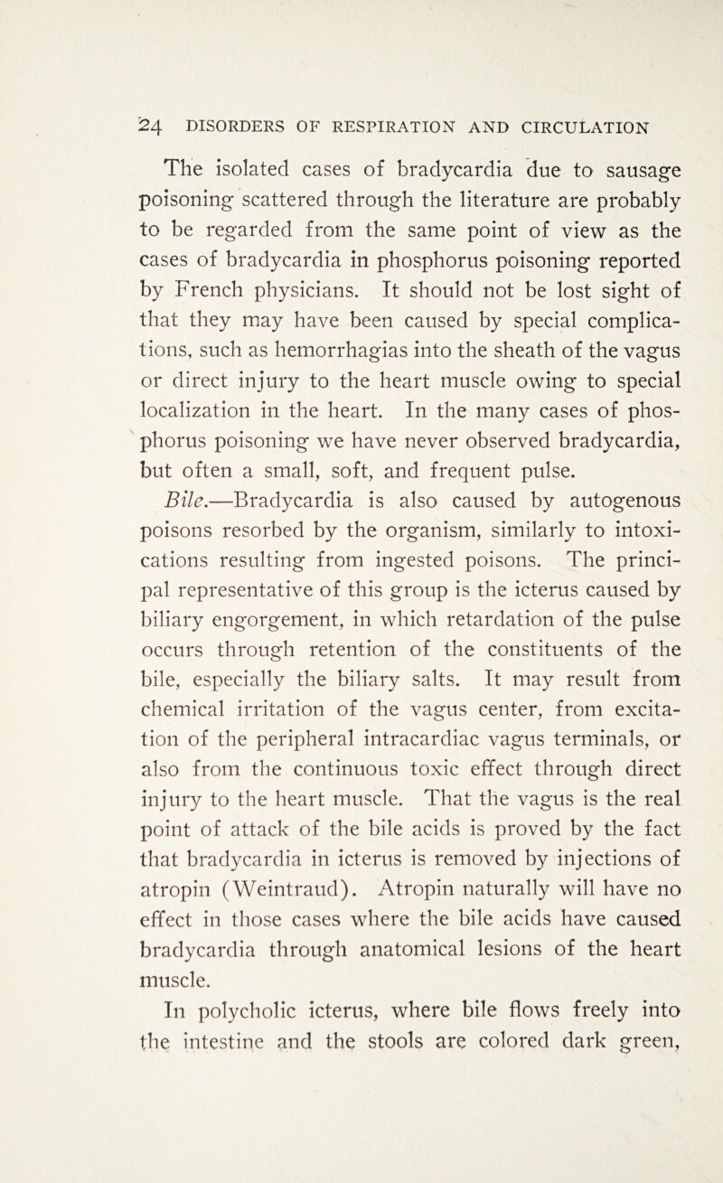 The isolated cases of bradycardia due to sausage poisoning scattered through the literature are probably to be regarded from the same point of view as the cases of bradycardia in phosphorus poisoning reported by French physicians. It should not be lost sight of that they may have been caused by special complica¬ tions, such as hemorrhagias into the sheath of the vagus or direct injury to the heart muscle owing to special localization in the heart. In the many cases of phos¬ phorus poisoning we have never observed bradycardia, but often a small, soft, and frequent pulse. Bile.—Bradycardia is also caused by autogenous poisons resorbed by the organism, similarly to intoxi¬ cations resulting from ingested poisons. The princi¬ pal representative of this group is the icterus caused by biliary engorgement, in which retardation of the pulse occurs through retention of the constituents of the bile, especially the biliary salts. It may result from chemical irritation of the vagus center, from excita¬ tion of the peripheral intracardiac vagus terminals, or also from the continuous toxic effect through direct injury to the heart muscle. That the vagus is the real point of attack of the bile acids is proved by the fact that bradycardia in icterus is removed by injections of atropin (Weintraud). Atropin naturally will have no effect in those cases where the bile acids have caused bradycardia through anatomical lesions of the heart muscle. In polycholic icterus, where bile flows freely into the intestine and the stools are colored dark green,