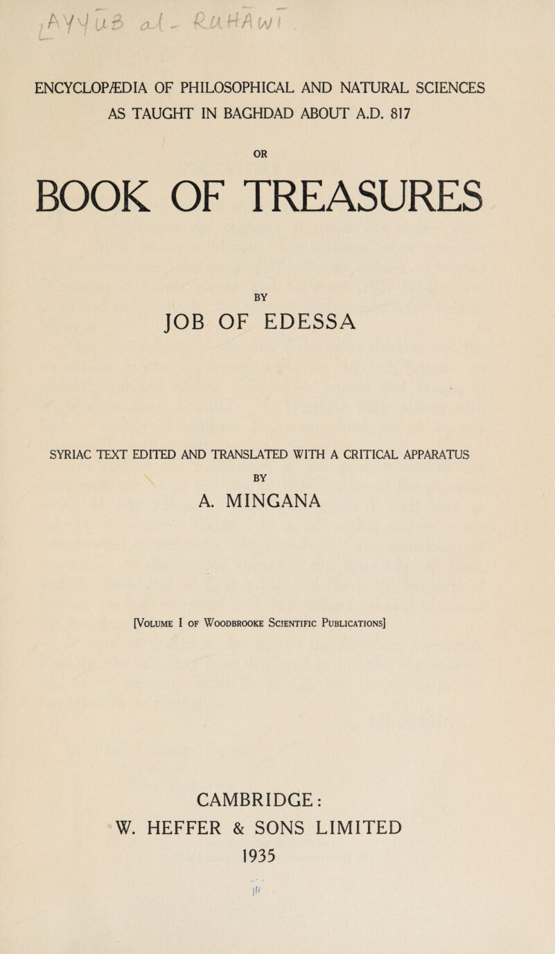 ENCYCLOPEDIA OF PHILOSOPHICAL AND NATURAL SCIENCES AS TAUGHT IN BAGHDAD ABOUT A.D. 817 OR BOOK OF TREASURES BY JOB OF EDESSA SYRIAC TEXT EDITED AND TRANSLATED WITH A CRITICAL APPARATUS BY A. MINGANA [Volume I of Woodbrooke Scientific Publications] CAMBRIDGE: W. HEFFER & SONS LIMITED 1935 if'