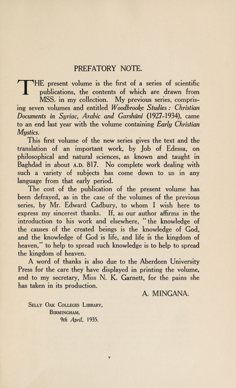 PREFATORY NOTE. THE present volume is the first of a series of scientific publications, the contents of which are drawn from MSS. in my collection. My previous series, compris¬ ing seven volumes and entitled Woodbrooke Studies : Christian Documents in Syriac, Arabic and Garshuni (1927-1934), came to an end last year with the volume containing Early Christian Mystics. This first volume of the new series gives the text and the translation of an important work, by Job of Edessa, on philosophical and natural sciences, as known and taught in Baghdad in about A.D. 817. No complete work dealing with such a variety of subjects has come down to us in any language from that early period. The cost of the publication of the present volume has been defrayed, as in the case of the volumes of the previous series, by Mr. Edward Cadbury, to whom I wish here to express my sincerest thanks. If, as our author affirms in the introduction to his work and elsewhere, “ the knowledge of the causes of the created beings is the knowledge of God, and the knowledge of God is life, and life is the kingdom of heaven,” to help to spread such knowledge is to help to spread the kingdom of heaven. A word of thanks is also due to the Aberdeen University Press for the care they have displayed in printing the volume, and to my secretary, Miss N. K. Garnett, for the pains she has taken in its production. A. MINGANA. Selly Oak Colleges Library, Birmingham, 9th April, 1935.