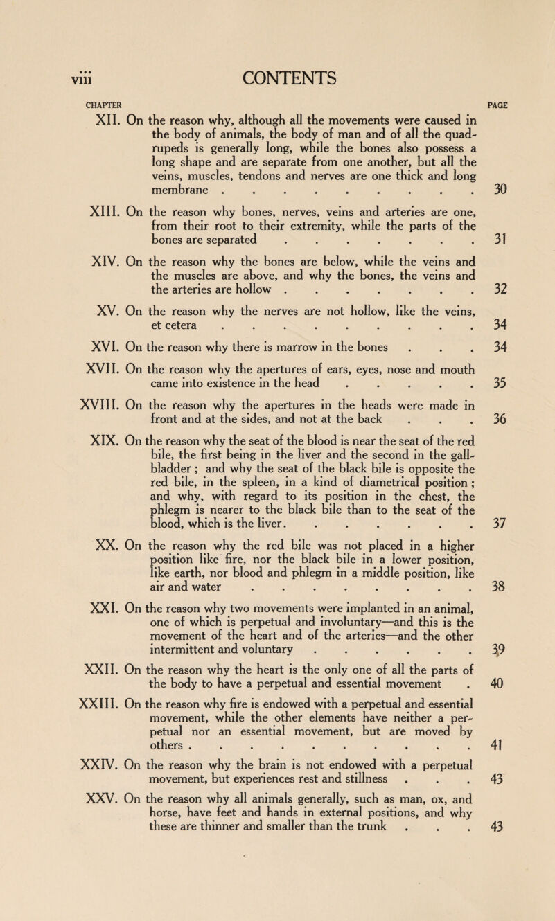 CHAPTER XII. On the reason why, although all the movements were caused in the body of animals, the body of man and of all the quad¬ rupeds is generally long, while the bones also possess a long shape and are separate from one another, but all the veins, muscles, tendons and nerves are one thick and long membrane ......... XIII. On the reason why bones, nerves, veins and arteries are one, from their root to their extremity, while the parts of the bones are separated ....... XIV. On the reason why the bones are below, while the veins and the muscles are above, and why the bones, the veins and the arteries are hollow ....... XV. On the reason why the nerves are not hollow, like the veins, et cetera ......... XVI. On the reason why there is marrow in the bones XVII. On the reason why the apertures of ears, eyes, nose and mouth came into existence in the head ..... XVIII. On the reason why the apertures in the heads were made in front and at the sides, and not at the back XIX. On the reason why the seat of the blood is near the seat of the red bile, the first being in the liver and the second in the gall¬ bladder ; and why the seat of the black bile is opposite the red bile, in the spleen, in a kind of diametrical position ; and why, with regard to its position in the chest, the phlegm is nearer to the black bile than to the seat of the blood, which is the liver....... XX. On the reason why the red bile was not placed in a higher position like fire, nor the black bile in a lower position, like earth, nor blood and phlegm in a middle position, like air and water ........ XXI. On the reason why two movements were implanted in an animal, one of which is perpetual and involuntary—and this is the movement of the heart and of the arteries—and the other intermittent and voluntary ...... XXII. On the reason why the heart is the only one of all the parts of the body to have a perpetual and essential movement XXIII. On the reason why fire is endowed with a perpetual and essential movement, while the other elements have neither a per¬ petual nor an essential movement, but are moved by others .......... XXIV. On the reason why the brain is not endowed with a perpetual movement, but experiences rest and stillness XXV. On the reason why all animals generally, such as man, ox, and horse, have feet and hands in external positions, and why these are thinner and smaller than the trunk PAGE 30 31 32 34 34 33 36 37 38 40 41 43 43