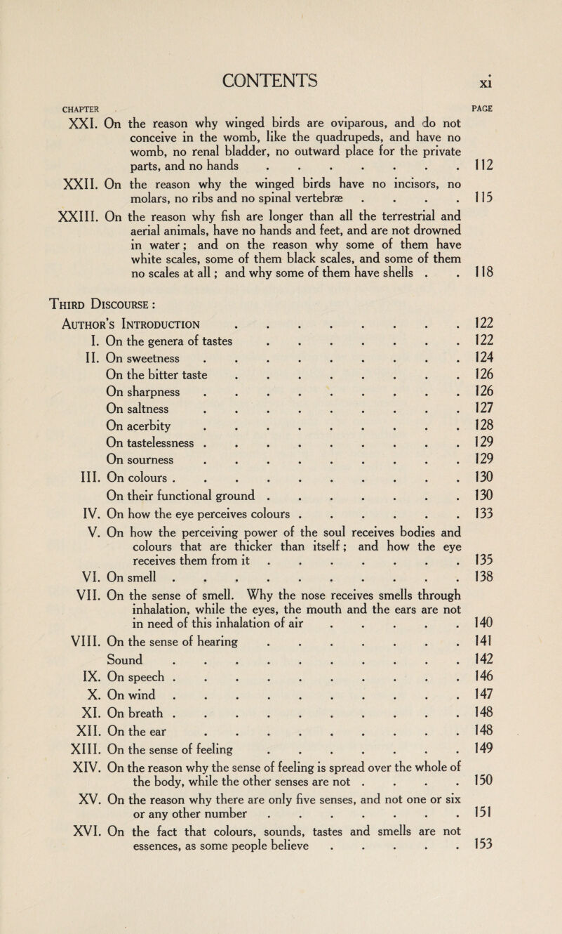 CHAPTER XXL On the reason why winged birds are oviparous, and do not conceive in the womb, like the quadrupeds, and have no womb, no renal bladder, no outward place for the private parts, and no hands ....... XXII. On the reason why the winged birds have no incisors, no molars, no ribs and no spinal vertebrae .... XXIII. On the reason why fish are longer than all the terrestrial and aerial animals, have no hands and feet, and are not drowned in water; and on the reason why some of them have white scales, some of them black scales, and some of them no scales at all; and why some of them have shells . Third Discourse : Author’s Introduction. I. On the genera of tastes ....... II. On sweetness ......... On the bitter taste ........ On sharpness ......... On saltness ......... On acerbity ......... On tastelessness ......... On sourness ......... III. On colours .......... On their functional ground ....... IV. On how the eye perceives colours ...... V. On how the perceiving power of the soul receives bodies and colours that are thicker than itself; and how the eye receives them from it ...... VI. On smell .......... VII. On the sense of smell. Why the nose receives smells through inhalation, while the eyes, the mouth and the ears are not in need of this inhalation of air VIII. On the sense of hearing ....... Sound .......... IX. On speech .......... X. On wind .......... XI. On breath .......... XII. On the ear ......... XIII. On the sense of feeling ....... XIV. On the reason why the sense of feeling is spread over the whole of the body, while the other senses are not .... XV. On the reason why there are only five senses, and not one or six or any other number ....... XVI. On the fact that colours, sounds, tastes and smells are not essences, as some people believe ..... PAGE 112 115 118 122 122 124 126 126 127 128 129 129 130 130 133 135 138 140 141 142 146 147 148 148 149 150 151 153