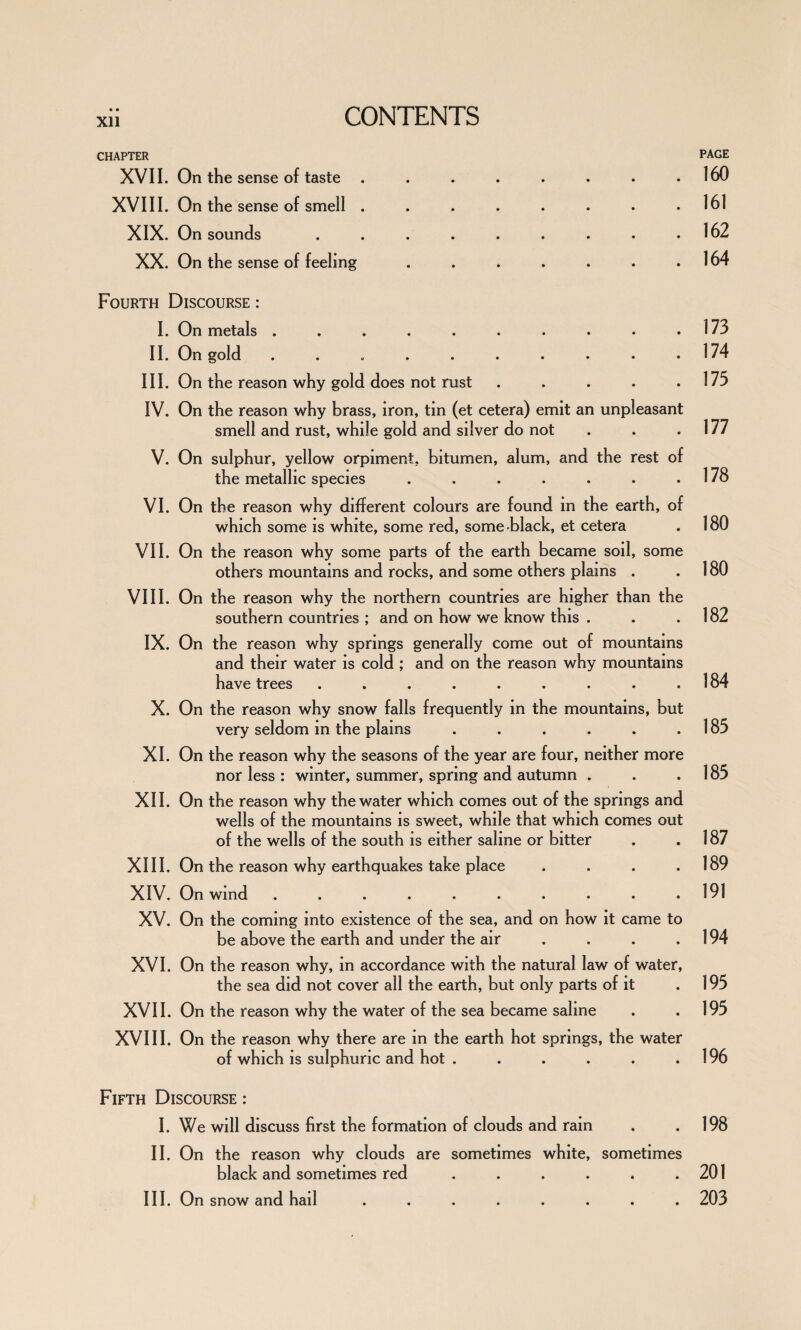 CHAPTER XVII. On the sense of taste . XVIII. On the sense of smell . XIX. On sounds XX. On the sense of feeling Fourth Discourse : I. On metals .......... II. On gold .......... III. On the reason why gold does not rust ..... IV. On the reason why brass, iron, tin (et cetera) emit an unpleasant smell and rust, while gold and silver do not V. On sulphur, yellow orpiment, bitumen, alum, and the rest of the metallic species ....... VI. On the reason why different colours are found in the earth, of which some is white, some red, some-black, et cetera VII. On the reason why some parts of the earth became soil, some others mountains and rocks, and some others plains . VIII. On the reason why the northern countries are higher than the southern countries ; and on how we know this . IX. On the reason why springs generally come out of mountains and their water is cold; and on the reason why mountains have trees ......... X. On the reason why snow falls frequently in the mountains, but very seldom in the plains ...... XI. On the reason why the seasons of the year are four, neither more nor less : winter, summer, spring and autumn . XII. On the reason why the water which comes out of the springs and wells of the mountains is sweet, while that which comes out of the wells of the south is either saline or bitter XIII. On the reason why earthquakes take place .... XIV. On wind .......... XV. On the coming into existence of the sea, and on how it came to be above the earth and under the air ... XVI. On the reason why, in accordance with the natural law of water, the sea did not cover all the earth, but only parts of it XVII. On the reason why the water of the sea became saline XVIII. On the reason why there are in the earth hot springs, the water of which is sulphuric and hot ...... Fifth Discourse : I. We will discuss first the formation of clouds and rain II. On the reason why clouds are sometimes white, sometimes black and sometimes red ...... III. On snow and hail ........ PAGE 160 161 162 164 173 174 175 177 178 180 180 182 184 185 185 187 189 191 194 195 195 196 198 201 203