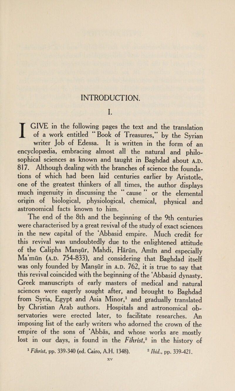 I. I GIVE in the following pages the text and the translation of a work entitled “Book of Treasures/’ by the Syrian writer Job of Edessa. It is written in the form of an encyclopaedia, embracing almost all the natural and philo- sophical sciences as known and taught in Baghdad about A.D. 817. Although dealing with the branches of science the founda¬ tions of which had been laid centuries earlier by Aristotle, one of the greatest thinkers of all times, the author displays much ingenuity in discussing the “ cause ” or the elemental origin of biological, physiological, chemical, physical and astronomical facts known to him. The end of the 8th and the beginning of the 9th centuries were characterised by a great revival of the study of exact sciences in the new capital of the ‘Abbasid empire. Much credit for this revival was undoubtedly due to the enlightened attitude of the Caliphs Mansur, Mahdi, Harun, Amin and especially Ma’mun (a.D. 754-833), and considering that Baghdad itself was only founded by Mansur in A.D. 762, it is true to say that this revival coincided with the beginning of the ‘Abbasid dynasty. Greek manuscripts of early masters of medical and natural sciences were eagerly sought after, and brought to Baghdad from Syria, Egypt and Asia Minor,1 and gradually translated by Christian Arab authors. Hospitals and astronomical ob¬ servatories were erected later, to facilitate researches. An imposing list of the early writers who adorned the crown of the empire of the sons of ‘Abbas, and whose works are mostly lost in our days, is found in the Fihrist,2 in the history of 1 Fihrist, pp. 339-340 (ed. Cairo, A.H. 1348). 2 Ibid., pp. 339-421.