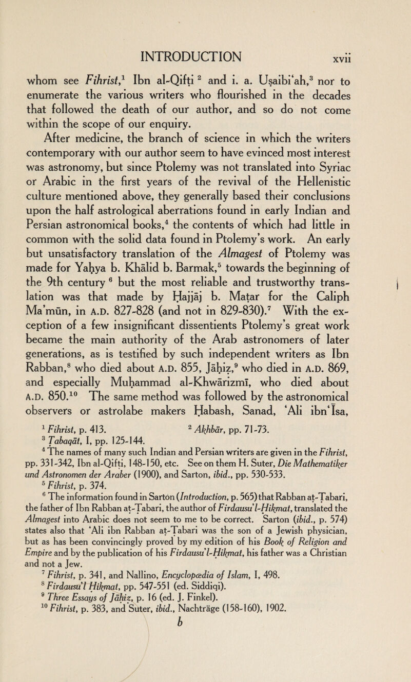 XVII whom see Fihrist,1 Ibn al-Qifti2 and i. a. Usaibi‘ah,3 nor to enumerate the various writers who flourished in the decades that followed the death of our author, and so do not come within the scope of our enquiry. After medicine, the branch of science in which the writers contemporary with our author seem to have evinced most interest was astronomy, but since Ptolemy was not translated into Syriac or Arabic in the first years of the revival of the Hellenistic culture mentioned above, they generally based their conclusions upon the half astrological aberrations found in early Indian and Persian astronomical books,4 the contents of which had little in common with the solid data found in Ptolemy’s work. An early but unsatisfactory translation of the Almagest of Ptolemy was made for Yahya b. Khahd b. Barmak,5 towards the beginning of the 9th century 6 but the most reliable and trustworthy trans¬ lation was that made by Hajjaj b. Matar for the Caliph Ma’mun, in A.D. 827-828 (and not in 829-830).7 With the ex¬ ception of a few insignificant dissentients Ptolemy’s great work became the main authority of the Arab astronomers of later generations, as is testified by such independent writers as Ibn Rabban,8 who died about A.D. 855, Jahiz,9 who died in A.D. 869, and especially Muhammad al-Khwarizmi, who died about A.D. 850.10 The same method was followed by the astronomical observers or astrolabe makers Habash, Sanad, ‘Ali ibn‘ Isa, 1 Fihrist, p. 413. 2 Akhbar, pp. 71-73. 3 Tabaqat, I, pp. 125-144. 4 The names of many such Indian and Persian writers are given in the Fihrist, pp. 331-342, Ibn al-Qifti, 148-150, etc. See on them H. Suter, Die Mathematiker und Astronomen der Araber (1900), and Sarton, ibid., pp. 530-533. 5 Fihrist, p. 374. 6 The information found in Sarton (Introduction, p. 565) that Rabban at-Tabari, the father of Ibn Rabban at-Tabari, the author of FirdausuTHikmat, translated the Almagest into Arabic does not seem to me to be correct. Sarton (ibid., p. 574) states also that ‘Ali ibn Rabban at-Tabari was the son of a Jewish physician, but as has been convincingly proved by my edition of his Book of Religion and Empire and by the publication of his FirdausuTHikmat, his father was a Christian and not a Jew. 7 Fihrist, p. 341, and Nallino, Encyclopedia of Islam, I, 498. 8 Firdausu l Hikmat, pp. 547-551 (ed. Siddiqi). 9 Three Essays of Jahiz, p. 16 (ed. J. Finkel). 10 Fihrist, p. 383, and Suter, ibid., Nachtrage (158-160), 1902. b