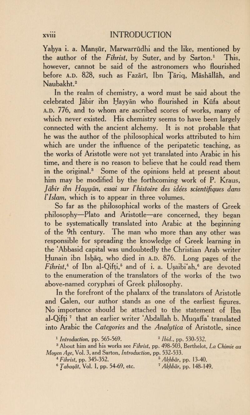 Yahya i. a. Mansur, Marwarrudhi and the like, mentioned by the author of the Fihrist, by Suter, and by Sarton.1 This, however, cannot be said of the astronomers who flourished before A.D. 828, such as Fazarl, Ibn Tariq, Mashallah, and Naubakht.2 In the realm of chemistry, a word must be said about the celebrated Jabir ibn Hayyan who flourished in Kufa about A.D. 776, and to whom are ascribed scores of works, many of which never existed. His chemistry seems to have been largely connected with the ancient alchemy. It is not probable that he was the author of the philosophical works attributed to him which are under the influence of the peripatetic teaching, as the works of Aristotle were not yet translated into Arabic in his time, and there is no reason to believe that he could read them in the original.3 Some of the opinions held at present about him may be modified by the forthcoming work of P. Kraus, Jabir ibn Hayyan, essai sur I’histoire des idees scientifiques dans VIslam, which is to appear in three volumes. So far as the philosophical works of the masters of Greek philosophy—Plato and Aristotle—are concerned, they began to be systematically translated into Arabic at the beginning of the 9th century. The man who more than any other was responsible for spreading the knowledge of Greek learning in the ‘Abbasid capital was undoubtedly the Christian Arab writer Hunam ibn Ishaq, who died in A.D. 876. Long pages of the Fihrist,4 of Ibn al-Qifti,5 and of i. a. Usaibi‘ah,6 are devoted to the enumeration of the translators of the works of the two above-named coryphaei of Greek philosophy. In the forefront of the phalanx of the translators of Aristotle and Galen, our author stands as one of the earliest figures. No importance should be attached to the statement of Ibn al-Qifti 7 that an earlier writer ‘Abdallah b. Muqaffa‘ translated into Arabic the Categories and the Analytica of Aristotle, since 1 Introduction, pp. 565-569. 2 Ibid., pp. 530-532. 3 About him and his works see Fihrist, pp. 498-503, Berthelot, La Chimie au Moyen Age, Vol. 3, and Sarton, Introduction, pp. 532-533. 4 Fihrist, pp. 345-352. 5 Akhbar, pp. 13-40. 6 Tabaqat, Vol. I, pp. 54-69, etc. 7 Akhbar, pp. 148-149.