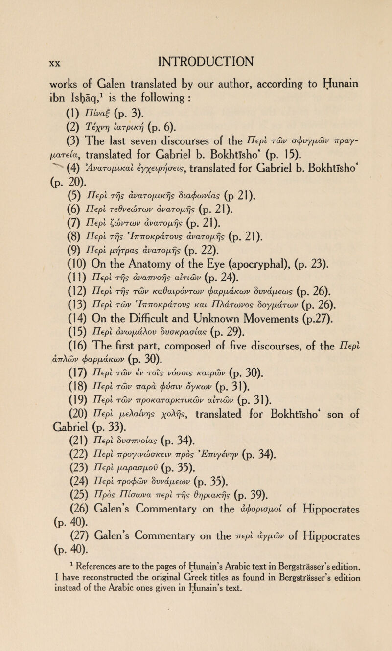 works of Galen translated by our author, according to Hunain ibn Ishaq,1 is the following : (1) nivai (p. 3). (2) Texvrj larpiKrj (p. 6). (3) The last seven discourses of the TTepi rd)V acjivy^cnv Trpay- /xareta, translated for Gabriel b. Bokhtisho* (p. 15). (4) 'AvaropuKai eyxeiprjcreig, translated for Gabriel b. Bokhtlsho (p. 20). (5) TTepi rrjg avaropuKrjs hia<f>ioviag (p 21). (6) riepi reOveiorcov avaropirjs (p. 21). (7) TTepi ^ojvtcjv avaropirjs (p. 21). (8) Tlepl rrjg 'ImroKparovs dvaropirjs (p. 21). (9) Ilepi pbrjTpas avaropirjg (p. 22). (10) On the Anatomy of the Eye (apocryphal), (p. 23). do Tlepl rrjg dvarrvorjs ainajv (p. 24). (12) TTepi rrjs tojv KaOaipovrojv (f)appidKa>v Swapiecos (p. 26). (13) TTepi rd)v 'IrnTOKpaTovs /cat ITXdrcovog Soypidrajv (p- 26). (14) On the Difficult and Unknown Movements (p.27). (15) nepi dvcopidXov SvaKpaalag (p. 29). (16) The first part, composed of five discourses, of the TTepi anXcov (frappidKCov (p. 30). (1 7) TTepi rd)v ev rois vocroig Kaipcov (p. 30). (18) Ilepi tojv Trap a (fivcnv oyKcov (p. 31). (19) nepi tojv TrpoKarapKTiKcov ainajv (p- 31). (20) TTepi fieXaivr]9 x°^V?, translated for Bokhtlsho* son of Gabriel (p. 33). (21) TTepi hvoTTvoias (p. 34). (22) Ilepi TTpoyivcodKeiv 71pos ’EjTiyev'qv (p. 34). (23) TTepi piapacrpiov (P- 35). (24) TTepi rpocfxjjv hvvapiecov (p. 35). (25) TTpos TTicrojva rrepl rrjg OrjpiaKrjg (p. 39). (26) Galen’s Commentary on the dfopiapiol of Hippocrates (p. 40). (27) Galen’s Commentary on the ttepl aypiwv of Hippocrates (p. 40). 1 References are to the pages of Hunain’s Arabic text in Bergstrasser’s edition. I have reconstructed the original Greek titles as found in Bergstrasser’s edition instead of the Arabic ones given in Hunain’s text.