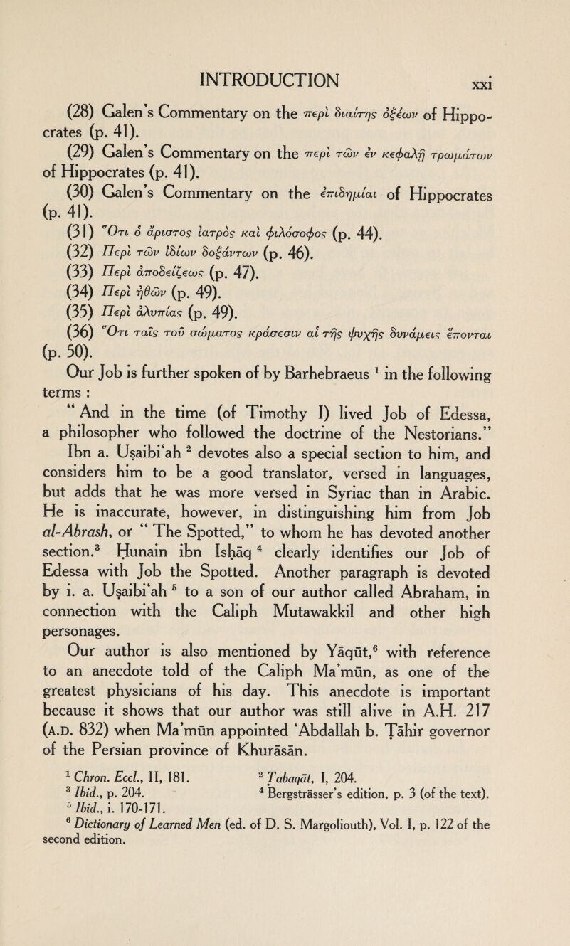 XXI (28) Galen’s Commentary on the wept Suaiogecov of Hippo¬ crates (p. 41). (29) Galen’s Commentary on the Trepl tow lv Ke^aXfj Tpajfidrojv of Hippocrates (p. 41). (30) Galen’s Commentary on the cmS^/ziat of Hippocrates (p. 41). (31) ''Otl 6 dp taros larpos /cat (ftXoGocjios (p. 44). (32) Tlepl tow ISlojv So^avrcov (p. 46). (33) Tlepl arroSeL^tos (p. 47). (34) nepi r]6o)v (p. 49). (35) Tlepl dXvTTtas (p. 49). (36) ' Otl tclls tov acdp^aTOs Kpdcreoiv at tt\s iffV)(r}s dvvdpLcis €ttovtoll (p. 50). Our Job is further spoken of by Barhebraeus 1 in the following terms : “And m the time (of Timothy I) lived Job of Edessa, a philosopher who followed the doctrine of the Nestorians.’’ Ibn a. Usaibi‘ah 2 devotes also a special section to him, and considers him to be a good translator, versed in languages, but adds that he was more versed in Syriac than in Arabic. He is inaccurate, however, in distinguishing him from Job al-Ahrash, or “ The Spotted,’’ to whom he has devoted another section.3 Hunain ibn Ishaq 4 clearly identifies our Job of Edessa with Job the Spotted. Another paragraph is devoted by i. a. Usaibi‘ah 5 to a son of our author called Abraham, in connection with the Caliph Mutawakkil and other high personages. Our author is also mentioned by Yaqut,6 with reference to an anecdote told of the Caliph Ma’mun, as one of the greatest physicians of his day. This anecdote is important because it shows that our author was still alive in A.H. 217 (a.D. 832) when Ma’mun appointed ‘Abdallah b. T^hir governor of the Persian province of Khurasan. 2 Tabaqatt I, 204. 4 Bergstrasser’s edition, p. 3 (of the text). 1 Chron. Eccl.y II, 181. 3 Ibid., p. 204. 5 Ibid., i. 170-171. 6 Dictionary of Learned Men (ed. of D. S. Margoliouth), Vol. I, p. 122 of the second edition.