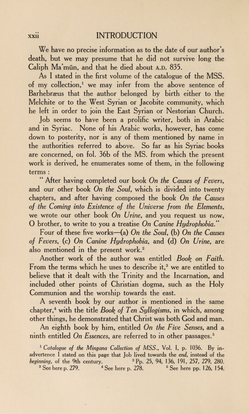 • • We have no precise information as to the date of our author’s death, but we may presume that he did not survive long the Caliph Ma’ mun, and that he died about A.D. 835. As I stated in the first volume of the catalogue of the MSS. of my collection,1 we may infer from the above sentence of Barhebraeus that the author belonged by birth either to the Melchite or to the West Syrian or Jacobite community, which he left in order to join the East Syrian or Nestorian Church. Job seems to have been a prolific writer, both in Arabic and in Syriac. None of his Arabic works, however, has come down to posterity, nor is any of them mentioned by name in the authorities referred to above. So far as his Syriac books are concerned, on fol. 36b of the MS. from which the present work is derived, he enumerates some of them, in the following terms : “ After having completed our book On the Causes of Fevers, and our other book On the Soul, which is divided into twenty chapters, and after having composed the book On the Causes of the Coming into Existence of the Universe from the Elements, we wrote our other book On Urine, and you request us now, 0 brother, to write to you a treatise On Canine Hydrophobia.” Four of these five works—(a) On the Soul, (b) On the Causes of Fevers, (c) On Canine Hydrophobia, and (d) On Urine, are also mentioned in the present work.2 Another work of the author was entitled Book on Faith. From the terms which he uses to describe it,3 we are entitled to believe that it dealt with the Trinity and the Incarnation, and included other points of Christian dogma, such as the Holy Communion and the worship towards the east. A seventh book by our author is mentioned in the same chapter,4 with the title Book of Ten Syllogisms, in which, among other things, he demonstrated that Christ was both God and man. An eighth book by him, entitled On the Five Senses, and a ninth entitled On Essences, are referred to in other passages.5 1 Catalogue of the Mingana Collection of MSS., Vol. I, p. 1036. By in¬ advertence I stated on this page that Job lived towards the end, instead of the beginning, of the 9th century. 2 Pp. 25, 94, 136, 191, 257, 279, 280.