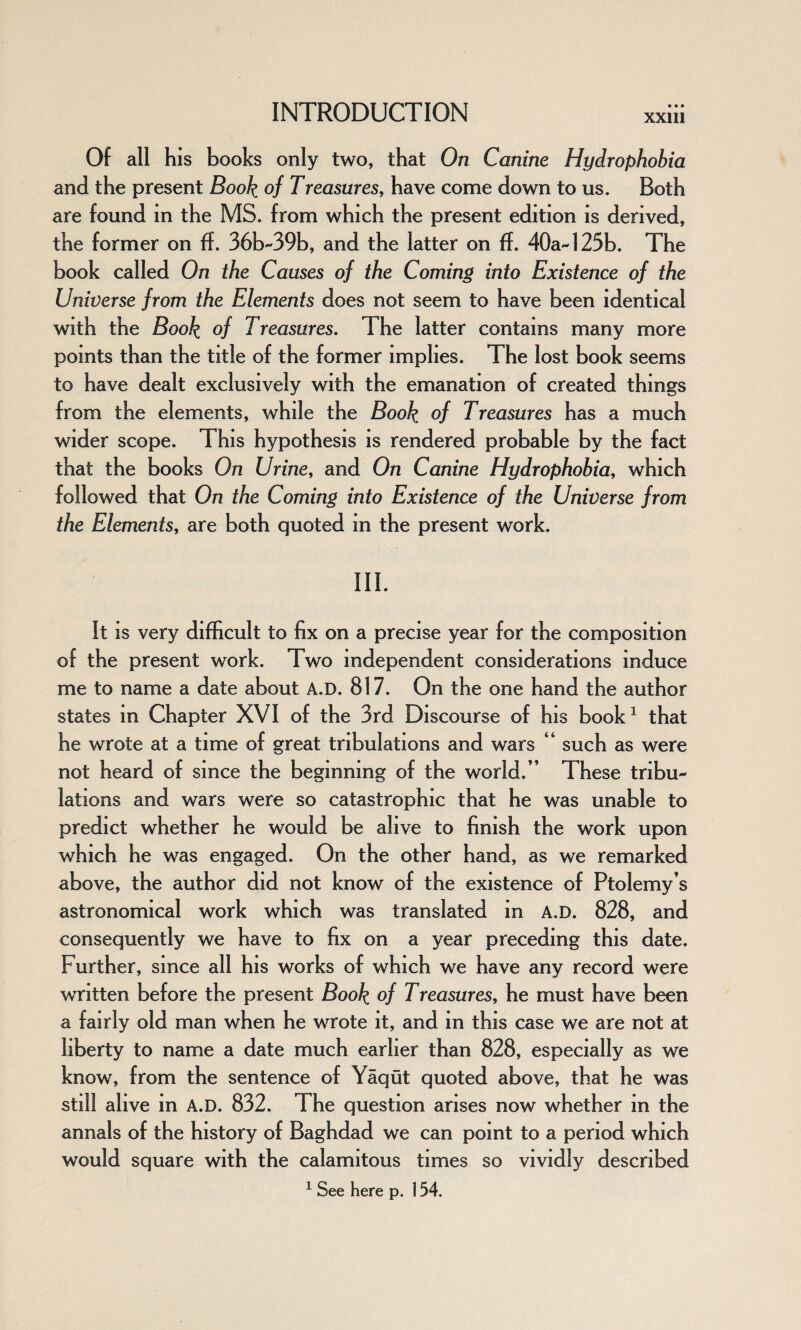 • • • XX111 Of all his books only two, that On Canine Hydrophobia and the present Book of Treasures, have come down to us. Both are found m the MS. from which the present edition is derived, the former on ff. 36b-39b, and the latter on ff. 40a-125b. The book called On the Causes of the Coming into Existence of the Universe from the Elements does not seem to have been identical with the Book °f Treasures. The latter contains many more points than the title of the former implies. The lost book seems to have dealt exclusively with the emanation of created things from the elements, while the Book of Treasures has a much wider scope. This hypothesis is rendered probable by the fact that the books On Urine, and On Canine Hydrophobia, which followed that On the Coming into Existence of the Universe from the Elements, are both quoted in the present work. III. It is very difficult to fix on a precise year for the composition of the present work. Two independent considerations induce me to name a date about A.D. 817. On the one hand the author states in Chapter XVI of the 3rd Discourse of his book1 that he wrote at a time of great tribulations and wars “ such as were not heard of since the beginning of the world.” These tribu¬ lations and wars were so catastrophic that he was unable to predict whether he would be alive to finish the work upon which he was engaged. On the other hand, as we remarked above, the author did not know of the existence of Ptolemy’s astronomical work which was translated m A.D. 828, and consequently we have to fix on a year preceding this date. Further, since all his works of which we have any record were written before the present Book of Treasures, he must have been a fairly old man when he wrote it, and in this case we are not at liberty to name a date much earlier than 828, especially as we know, from the sentence of Yaqut quoted above, that he was still alive in A.D. 832. The question arises now whether in the annals of the history of Baghdad we can point to a period which would square with the calamitous times so vividly described