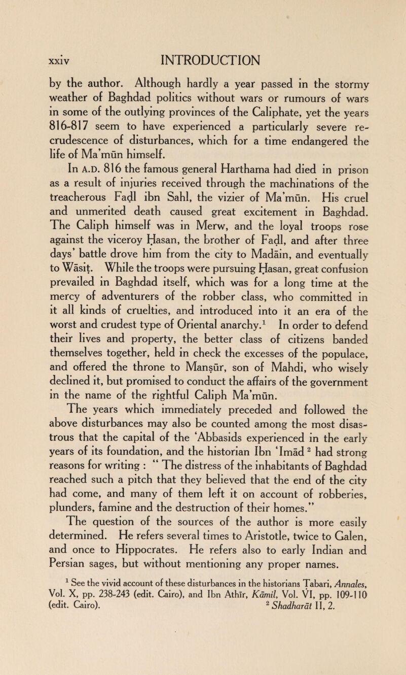 by the author. Although hardly a year passed in the stormy weather of Baghdad politics without wars or rumours of wars in some of the outlying provinces of the Caliphate, yet the years 816-817 seem to have experienced a particularly severe re¬ crudescence of disturbances, which for a time endangered the life of Ma’ mun himself. In A.D. 816 the famous general Harthama had died in prison as a result of injuries received through the machinations of the treacherous Fadl ibn Sahl, the vizier of Ma’mun. His cruel and unmerited death caused great excitement in Baghdad. The Caliph himself was m Merw, and the loyal troops rose against the viceroy Hasan, the brother of Fadl, and after three days* battle drove him from the city to Madain, and eventually to Wasit. While the troops were pursuing Hasan, great confusion prevailed in Baghdad itself, which was for a long time at the mercy of adventurers of the robber class, who committed in it all kinds of cruelties, and introduced into it an era of the worst and crudest type of Oriental anarchy.1 In order to defend their lives and property, the better class of citizens banded themselves together, held in check the excesses of the populace, and offered the throne to Mansur, son of Mahdi, who wisely declined it, but promised to conduct the affairs of the government in the name of the rightful Caliph Ma’mun. The years which immediately preceded and followed the above disturbances may also be counted among the most disas¬ trous that the capital of the ‘Abbasids experienced in the early years of its foundation, and the historian Ibn ‘Imad 2 had strong reasons for writing : “ The distress of the inhabitants of Baghdad reached such a pitch that they believed that the end of the city had come, and many of them left it on account of robberies, plunders, famine and the destruction of their homes.” The question of the sources of the author is more easily determined. He refers several times to Aristotle, twice to Galen, and once to Hippocrates. He refers also to early Indian and Persian sages, but without mentioning any proper names. 1 See the vivid account of these disturbances in the historians Tabari, Annales, Vol. X, pp. 238-243 (edit. Cairo), and Ibn Athir, Kamil, Vol. VI, pp. 109-110 (edit. Cairo). 2 Shadhardt II, 2.