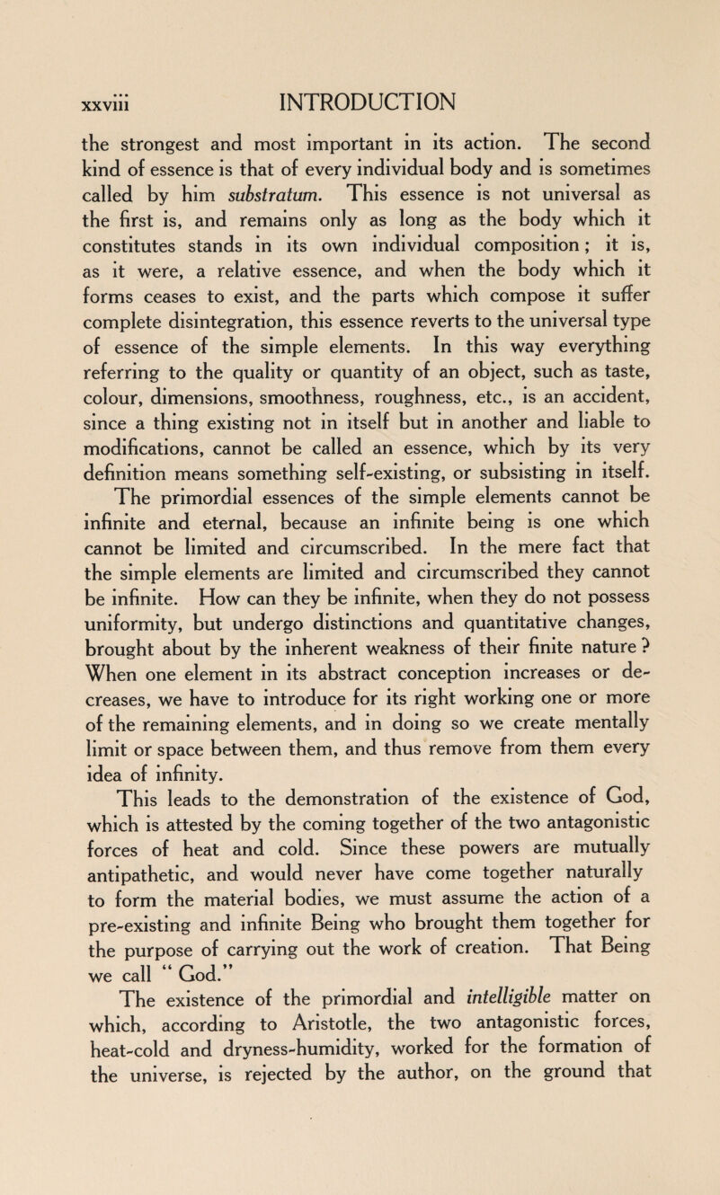 the strongest and most important m its action. The second kind of essence is that of every individual body and is sometimes called by him substratum. This essence is not universal as the first is, and remains only as long as the body which it constitutes stands in its own individual composition; it is, as it were, a relative essence, and when the body which it forms ceases to exist, and the parts which compose it suffer complete disintegration, this essence reverts to the universal type of essence of the simple elements. In this way everything referring to the quality or quantity of an object, such as taste, colour, dimensions, smoothness, roughness, etc., is an accident, since a thing existing not m itself but m another and liable to modifications, cannot be called an essence, which by its very definition means something self-existing, or subsisting in itself. The primordial essences of the simple elements cannot be infinite and eternal, because an infinite being is one which cannot be limited and circumscribed. In the mere fact that the simple elements are limited and circumscribed they cannot be infinite. How can they be infinite, when they do not possess uniformity, but undergo distinctions and quantitative changes, brought about by the inherent weakness of their finite nature ? When one element in its abstract conception increases or de¬ creases, we have to introduce for its right working one or more of the remaining elements, and in doing so we create mentally limit or space between them, and thus remove from them every idea of infinity. This leads to the demonstration of the existence of God, which is attested by the coming together of the two antagonistic forces of heat and cold. Since these powers are mutually antipathetic, and would never have come together naturally to form the material bodies, we must assume the action of a pre-existing and infinite Being who brought them together for the purpose of carrying out the work of creation. That Being we call ** God.*’ The existence of the primordial and intelligible matter on which, according to Aristotle, the two antagonistic forces, heat-cold and dryness-humidity, worked for the formation of the universe, is rejected by the author, on the ground that