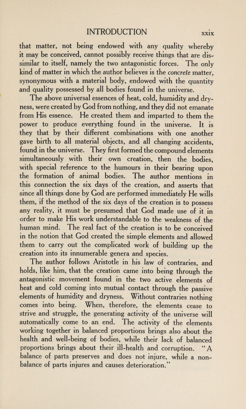 XXIX that matter, not being endowed with any quality whereby it may be conceived, cannot possibly receive things that are dis¬ similar to itself, namely the two antagonistic forces. The only kind of matter in which the author believes is the concrete matter, synonymous with a material body, endowed with the quantity and quality possessed by all bodies found in the universe. The above universal essences of heat, cold, humidity and dry¬ ness, were created by God from nothing, and they did not emanate from His essence. He created them and imparted to them the power to produce everything found in the universe. It is they that by their different combinations with one another gave birth to all material objects, and all changing accidents, found in the universe. They first formed the compound elements simultaneously with their own creation, then the bodies, with special reference to the humours in their bearing upon the formation of animal bodies. The author mentions in this connection the six days of the creation, and asserts that since all things done by God are performed immediately He wills them, if the method of the six days of the creation is to possess any reality, it must be presumed that God made use of it in order to make His work understandable to the weakness of the human mind. The real fact of the creation is to be conceived in the notion that God created the simple elements and allowed them to carry out the complicated work of building up the creation into its innumerable genera and species. The author follows Aristotle in his law of contraries, and holds, like him, that the creation came into being through the antagonistic movement found in the two active elements of heat and cold coming into mutual contact through the passive elements of humidity and dryness. Without contraries nothing comes into being. When, therefore, the elements cease to strive and struggle, the generating activity of the universe will automatically come to an end. The activity of the elements working together in balanced proportions brings also about the health and well-being of bodies, while their lack of balanced proportions brings about their ill-health and corruption. “A balance of parts preserves and does not injure, while a non¬ balance of parts injures and causes deterioration.”