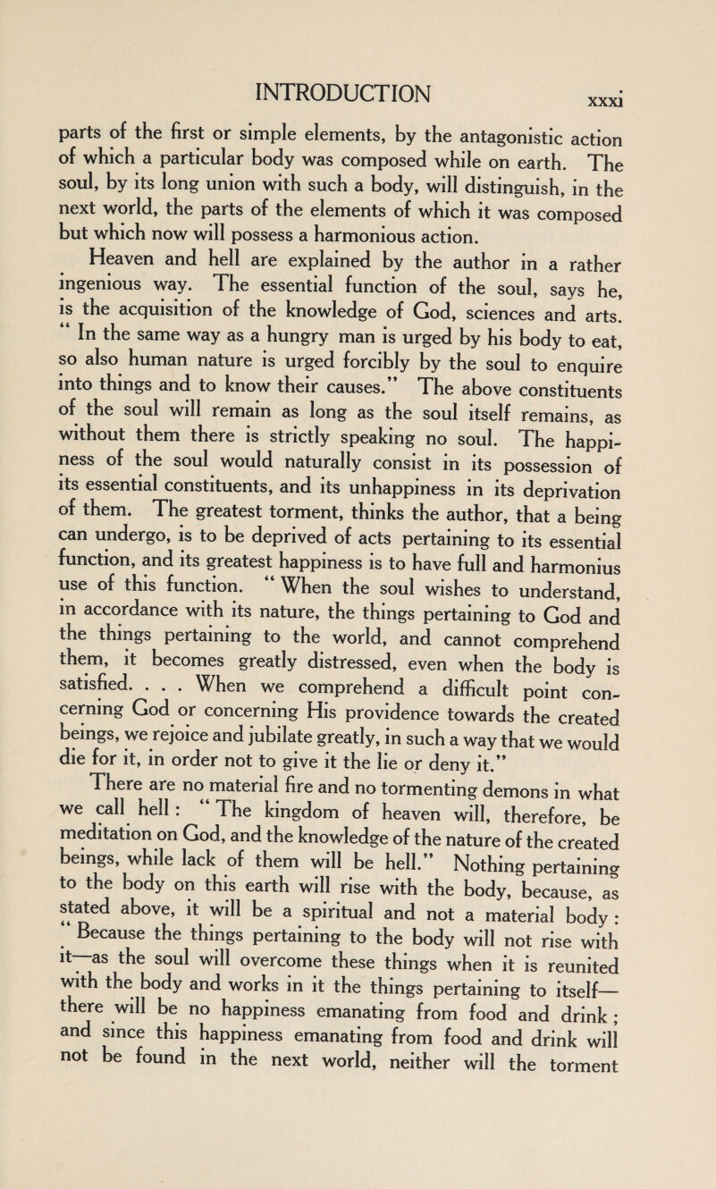 parts of the first or simple elements, by the antagonistic action of which a particular body was composed while on earth. The soul, by its long union with such a body, will distinguish, in the next world, the parts of the elements of which it was composed but which now will possess a harmonious action. Heaven and hell are explained by the author in a rather ingenious way. The essential function of the soul, says he, is the acquisition of the knowledge of God, sciences and arts. In the same way as a hungry man is urged by his body to eat, so also human nature is urged forcibly by the soul to enquire into things and to know their causes.” The above constituents of the soul will remain as long as the soul itself remains, as without them there is strictly speaking no soul. The happi¬ ness of the soul would naturally consist in its possession of its essential constituents, and its unhappiness in its deprivation of them. The greatest torment, thinks the author, that a being can undergo, is to be deprived of acts pertaining to its essential function, and its greatest happiness is to have full and harmonius use of this function. “ When the soul wishes to understand, in accordance with its nature, the things pertaining to God and the things pertaining to the world, and cannot comprehend them, it becomes greatly distressed, even when the body is satisfied. . . . When we comprehend a difficult point con¬ cerning God or concerning His providence towards the created beings, we rejoice and jubilate greatly, in such a way that we would die for it, in order not to give it the lie or deny it.” There are no material fire and no tormenting demons in what we call hell: “ The kingdom of heaven will, therefore, be meditation on God, and the knowledge of the nature of the created beings, while lack of them will be hell.” Nothing pertaining to the body on this earth will rise with the body, because, as stated above, it will be a spiritual and not a material body : Because the things pertaining to the body will not rise with it—as the soul will overcome these things when it is reunited with the body and works in it the things pertaining to itself— there will be no happiness emanating from food and drink ; and since this happiness emanating from food and drink will not be found in the next world, neither will the torment