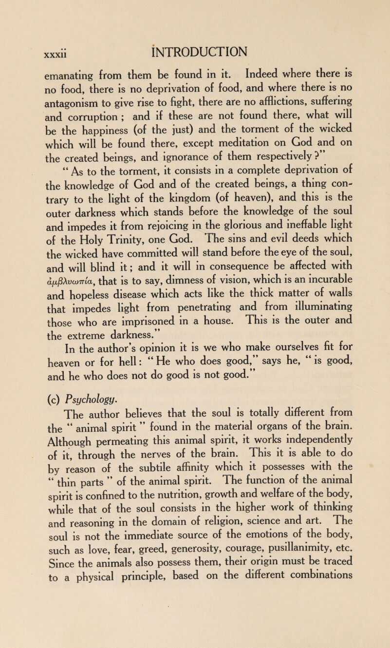 emanating from them be found in it. Indeed where there is no food, there is no deprivation of food, and where there is no antagonism to give rise to fight, there are no afflictions, suffering and corruption ; and if these are not found there, what will be the happiness (of the just) and the torment of the wicked which will be found there, except meditation on God and on the created beings, and ignorance of them respectively ?” “ As to the torment, it consists in a complete deprivation of the knowledge of God and of the created beings, a thing con¬ trary to the light of the kingdom (of heaven), and this is the outer darkness which stands before the knowledge of the soul and impedes it from rejoicing in the glorious and ineffable light of the Holy Trinity, one God. The sins and evil deeds which the wicked have committed will stand before the eye of the soul, and will blind it; and it will in consequence be affected with a^XvcoTTia, that is to say, dimness of vision, which is an incurable and hopeless disease which acts like the thick matter of walls that impedes light from penetrating and from illuminating those who are imprisoned in a house. This is the outer and the extreme darkness.” In the author’s opinion it is we who make ourselves fit for heaven or for hell: “ He who does good,” says he, “ is good, and he who does not do good is not good. (c) Psychology. The author believes that the soul is totally different from the “ animal spirit ” found in the material organs of the brain. Although permeating this animal spirit, it works independently of it, through the nerves of the brain. This it is able to do by reason of the subtile affinity which it possesses with the “ thin parts ” of the animal spirit. The function of the animal spirit is confined to the nutrition, growth and welfare of the body, while that of the soul consists in the higher work of thinking and reasoning in the domain of religion, science and art. The soul is not the immediate source of the emotions of the body, such as love, fear, greed, generosity, courage, pusillanimity, etc. Since the animals also possess them, their origin must be traced to a physical principle, based on the different combinations