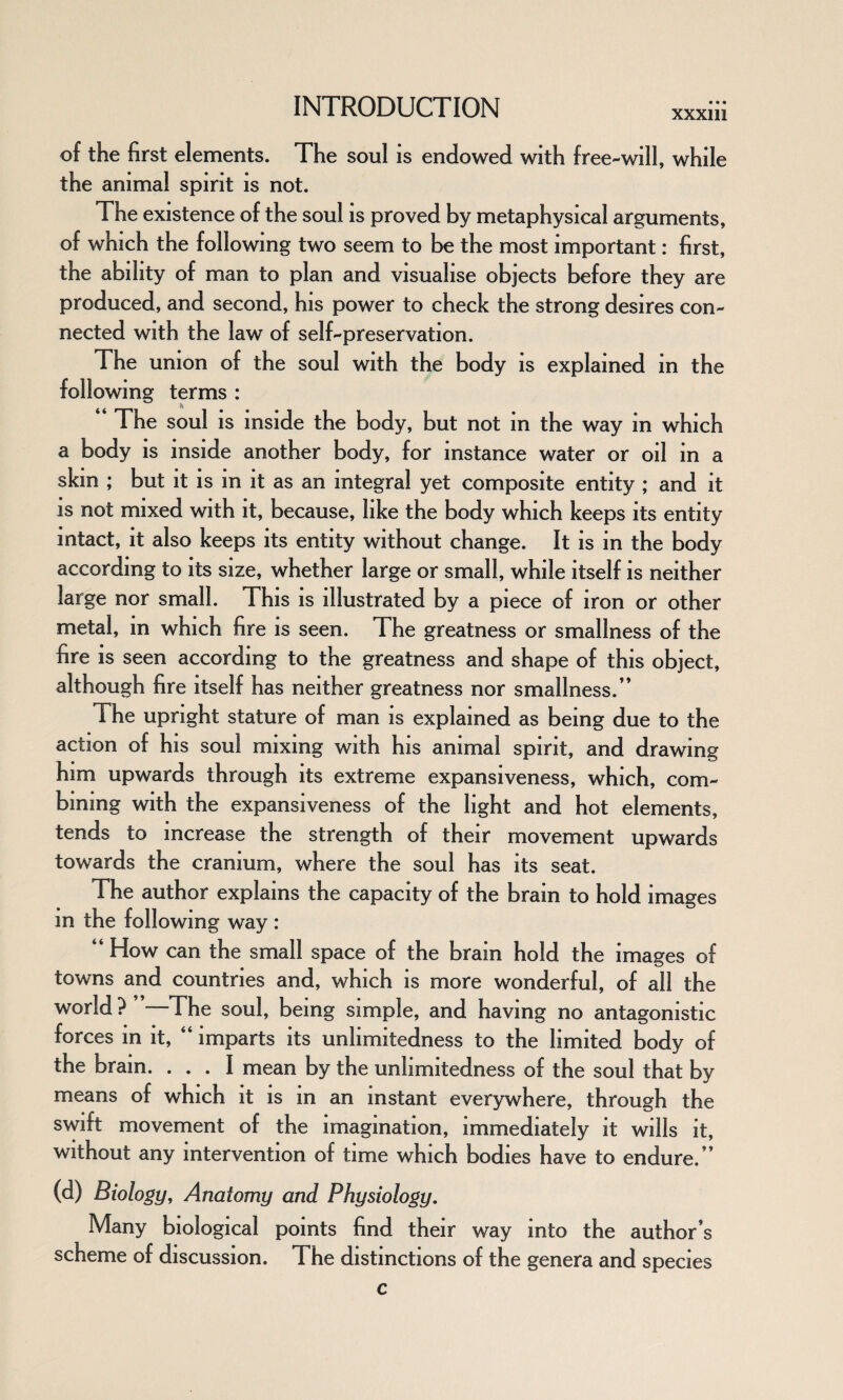 XXXlll of the first elements. The soul is endowed with free-will, while the animal spirit is not. The existence of the soul is proved by metaphysical arguments, of which the following two seem to be the most important: first, the ability of man to plan and visualise objects before they are produced, and second, his power to check the strong desires con¬ nected with the law of self-preservation. The union of the soul with the body is explained in the following terms : ‘ ‘ The soul is inside the body, but not in the way in which a body is inside another body, for instance water or oil in a skin ; but it is in it as an integral yet composite entity ; and it is not mixed with it, because, like the body which keeps its entity intact, it also keeps its entity without change. It is in the body according to its size, whether large or small, while itself is neither large nor small. This is illustrated by a piece of iron or other metal, in which fire is seen. The greatness or smallness of the fire is seen according to the greatness and shape of this object, although fire itself has neither greatness nor smallness/* The upright stature of man is explained as being due to the action of his soul mixing with his animal spirit, and drawing him upwards through its extreme expansiveness, which, com¬ bining with the expansiveness of the light and hot elements, tends to increase the strength of their movement upwards towards the cranium, where the soul has its seat. The author explains the capacity of the brain to hold images in the following way : “ How can the small space of the brain hold the images of towns and countries and, which is more wonderful, of all the world? —The soul, being simple, and having no antagonistic forces in it, “ imparts its unlimitedness to the limited body of the brain. ... I mean by the unlimitedness of the soul that by means of which it is in an instant everywhere, through the swift movement of the imagination, immediately it wills it, without any intervention of time which bodies have to endure/* (d) Biology, Anatomy and Physiology. Many biological points find their way into the author’s scheme of discussion. The distinctions of the genera and species