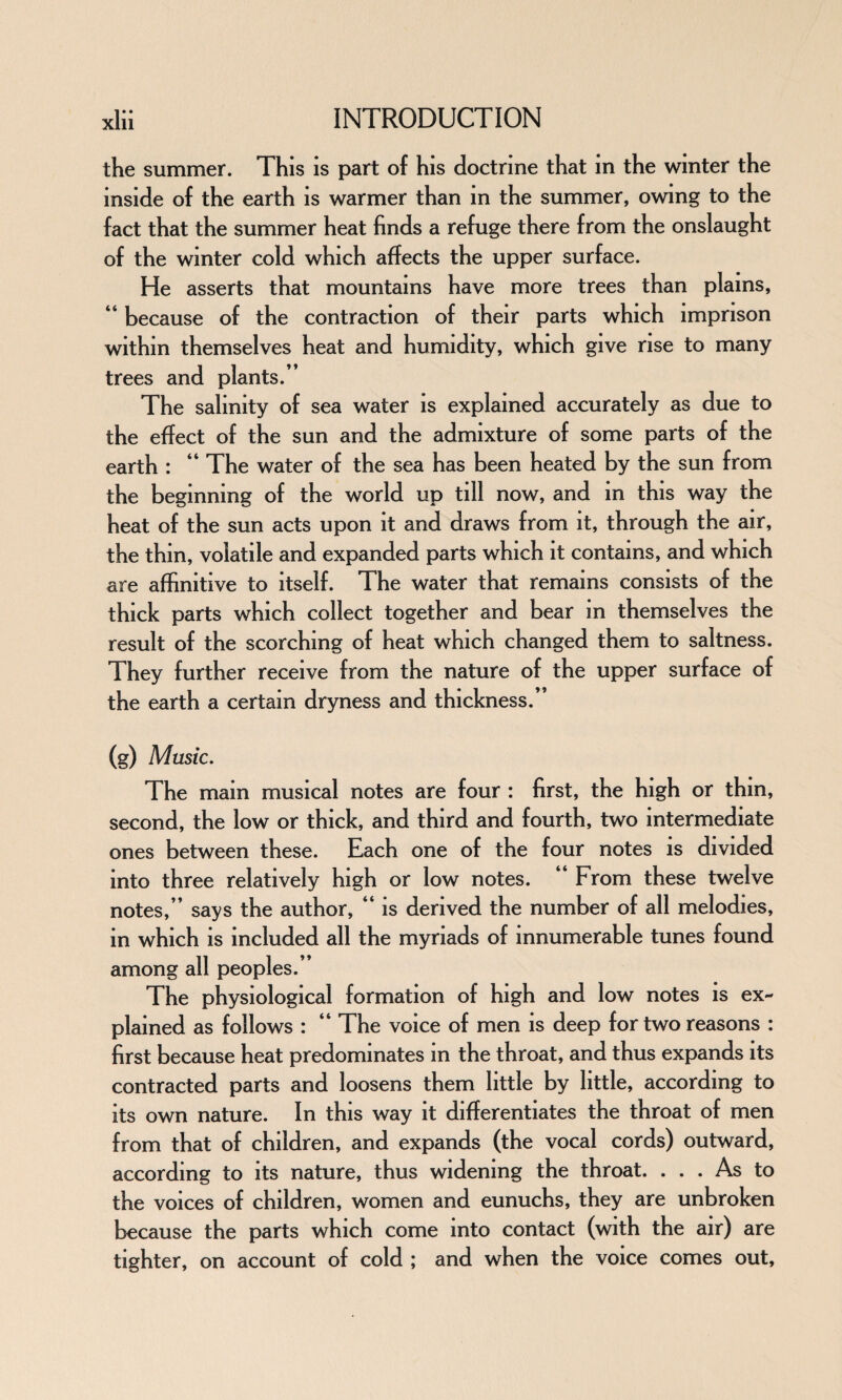 the summer. This is part of his doctrine that in the winter the inside of the earth is warmer than in the summer, owing to the fact that the summer heat finds a refuge there from the onslaught of the winter cold which affects the upper surface. He asserts that mountains have more trees than plains, “ because of the contraction of their parts which imprison within themselves heat and humidity, which give rise to many trees and plants.’ The salinity of sea water is explained accurately as due to the effect of the sun and the admixture of some parts of the earth : “ The water of the sea has been heated by the sun from the beginning of the world up till now, and in this way the heat of the sun acts upon it and draws from it, through the air, the thin, volatile and expanded parts which it contains, and which are affinitive to itself. The water that remains consists of the thick parts which collect together and bear in themselves the result of the scorching of heat which changed them to saltness. They further receive from the nature of the upper surface of the earth a certain dryness and thickness.” (g) Music. The mam musical notes are four : first, the high or thm, second, the low or thick, and third and fourth, two intermediate ones between these. Each one of the four notes is divided into three relatively high or low notes. 44 From these twelve notes,” says the author, 44 is derived the number of all melodies, in which is included all the myriads of innumerable tunes found among all peoples.” The physiological formation of high and low notes is ex¬ plained as follows : “ The voice of men is deep for two reasons : first because heat predominates in the throat, and thus expands its contracted parts and loosens them little by little, according to its own nature. In this way it differentiates the throat of men from that of children, and expands (the vocal cords) outward, according to its nature, thus widening the throat. ... As to the voices of children, women and eunuchs, they are unbroken because the parts which come into contact (with the air) are tighter, on account of cold ; and when the voice comes out.