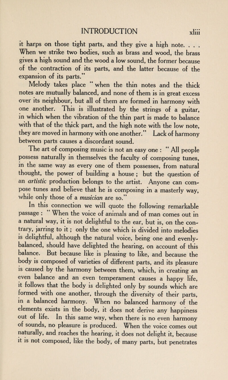 it harps on those tight parts, and they give a high note. . . . When we strike two bodies, such as brass and wood, the brass gives a high sound and the wood a low sound, the former because of the contraction of its parts, and the latter because of the expansion of its parts.” Melody takes place “ when the thin notes and the thick notes are mutually balanced, and none of them is in great excess over its neighbour, but all of them are formed m harmony with one another. This is illustrated by the strings of a guitar, in which when the vibration of the thin part is made to balance with that of the thick part, and the high note with the low note, they are moved in harmony with one another.” Lack of harmony between parts causes a discordant sound. The art of composing music is not an easy one : “ All people possess naturally m themselves the faculty of composing tunes, in the same way as every one of them possesses, from natural thought, the power of building a house ; but the question of an artistic production belongs to the artist. Anyone can com¬ pose tunes and believe that he is composing in a masterly way, while only those of a musician are so.” In this connection we will quote the following remarkable passage : “ When the voice of animals and of man comes out in a natural way, it is not delightful to the ear, but is, on the con¬ trary, jarring to it; only the one which is divided into melodies is delightful, although the natural voice, being one and evenly- balanced, should have delighted the hearing, on account of this balance. But because like is pleasing to like, and because the body is composed of varieties of different parts, and its pleasure is caused by the harmony between them, which, in creating an even balance and an even temperament causes a happy life, it follows that the body is delighted only by sounds which are formed with one another, through the diversity of their parts, m a balanced harmony. When no balanced harmony of the elements exists m the body, it does not derive any happiness out of life. In this same way, when there is no even harmony of sounds, no pleasure is produced. When the voice comes out naturally, and reaches the hearing, it does not delight it, because it is not composed, like the body, of many parts, but penetrates