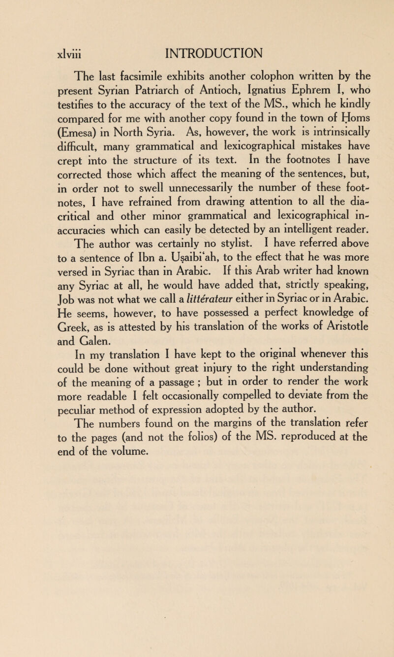 The last facsimile exhibits another colophon written by the present Syrian Patriarch of Antioch, Ignatius Ephrem I, who testifies to the accuracy of the text of the MS., which he kindly compared for me with another copy found in the town of Homs (Emesa) in North Syria. As, however, the work is intrinsically difficult, many grammatical and lexicographical mistakes have crept into the structure of its text. In the footnotes I have corrected those which affect the meaning of the sentences, but, in order not to swell unnecessarily the number of these foot¬ notes, I have refrained from drawing attention to all the dia¬ critical and other minor grammatical and lexicographical in¬ accuracies which can easily be detected by an intelligent reader. The author was certainly no stylist. I have referred above to a sentence of Ibn a. Usaibi‘ah, to the effect that he was more versed in Syriac than in Arabic. If this Arab writer had known any Syriac at all, he would have added that, strictly speaking, Job was not what we call a litterateur either in Syriac or in Arabic* He seems, however, to have possessed a perfect knowledge of Greek, as is attested by his translation of the works of Aristotle and Galen. In my translation I have kept to the original whenever this could be done without great injury to the right understanding of the meaning of a passage ; but in order to render the work more readable I felt occasionally compelled to deviate from the peculiar method of expression adopted by the author. The numbers found on the margins of the translation refer to the pages (and not the folios) of the MS. reproduced at the end of the volume.