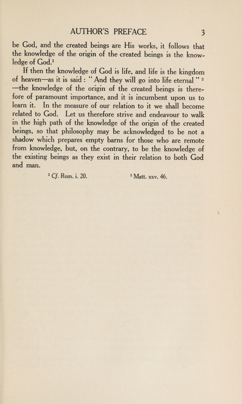 be God, and the created beings are His works, it follows that the knowledge of the origin of the created beings is the know¬ ledge of God.1 If then the knowledge of God is life, and life is the kingdom of heaven—as it is said : “ And they will go into life eternal ” 2 the knowledge of the origin of the created bemgs is there¬ fore of paramount importance, and it is incumbent upon us to learn it. In the measure of our relation to it we shall become related to God. Let us therefore strive and endeavour to walk in the high path of the knowledge of the origin of the created beings, so that philosophy may be acknowledged to be not a shadow which prepares empty barns for those who are remote from knowledge, but, on the contrary, to be the knowledge of the existing bemgs as they exist m their relation to both God and man. 1 C/. Rom. i. 20. 2 Matt. xxv. 46.