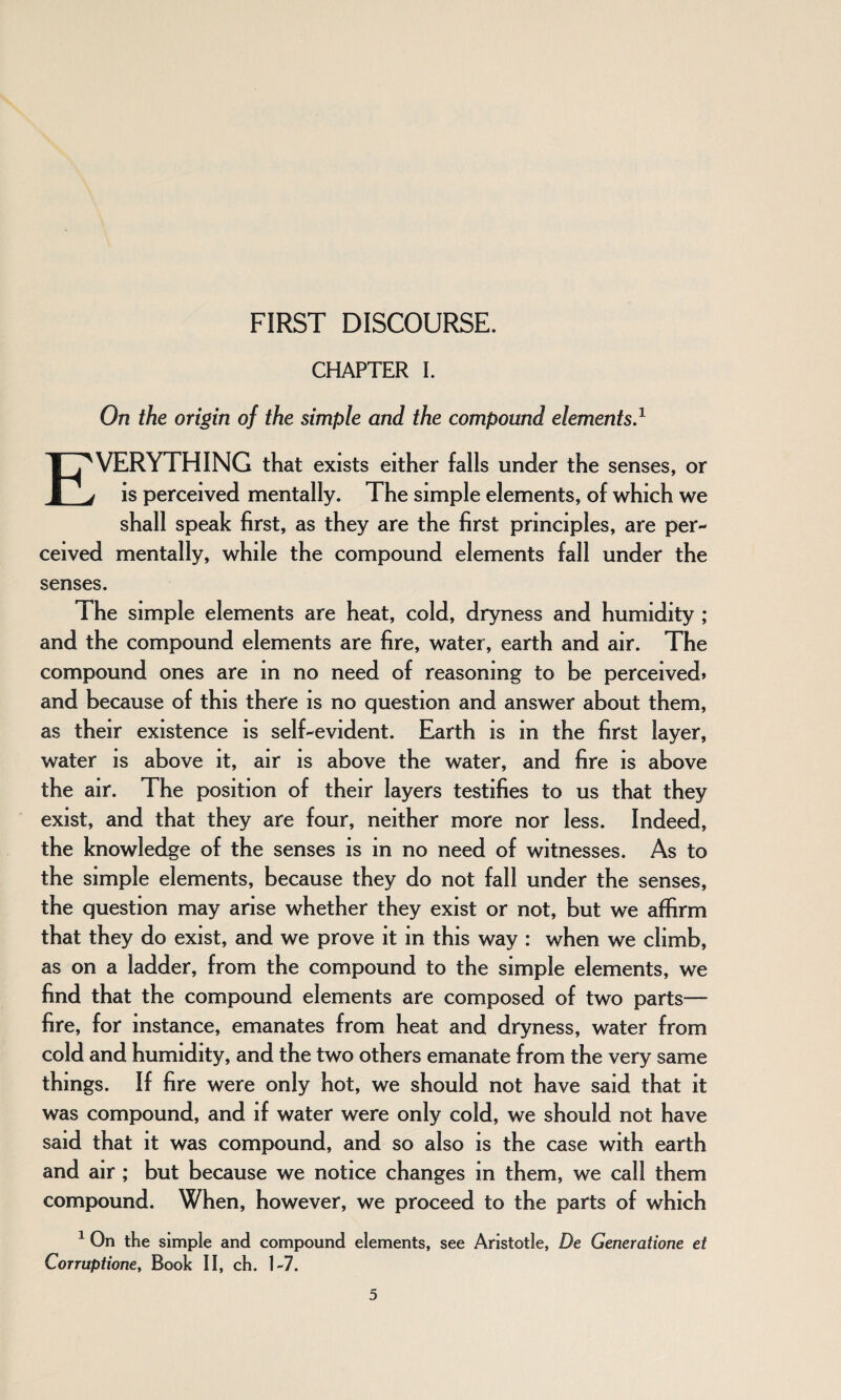 FIRST DISCOURSE. CHAPTER I. On the origin of the simple and the compound elements.1 EVERYTHING that exists either falls under the senses, or is perceived mentally. The simple elements, of which we shall speak first, as they are the first principles, are per¬ ceived mentally, while the compound elements fall under the senses. The simple elements are heat, cold, dryness and humidity ; and the compound elements are fire, water, earth and air. The compound ones are m no need of reasoning to be perceived* and because of this there is no question and answer about them, as their existence is self-evident. Earth is in the first layer, water is above it, air is above the water, and fire is above the air. The position of their layers testifies to us that they exist, and that they are four, neither more nor less. Indeed, the knowledge of the senses is in no need of witnesses. As to the simple elements, because they do not fall under the senses, the question may arise whether they exist or not, but we affirm that they do exist, and we prove it in this way : when we climb, as on a ladder, from the compound to the simple elements, we find that the compound elements are composed of two parts— fire, for instance, emanates from heat and dryness, water from cold and humidity, and the two others emanate from the very same things. If fire were only hot, we should not have said that it was compound, and if water were only cold, we should not have said that it was compound, and so also is the case with earth and air ; but because we notice changes in them, we call them compound. When, however, we proceed to the parts of which 1 On the simple and compound elements, see Aristotle, De Generatione et Corruptione, Book II, ch. 1-7.