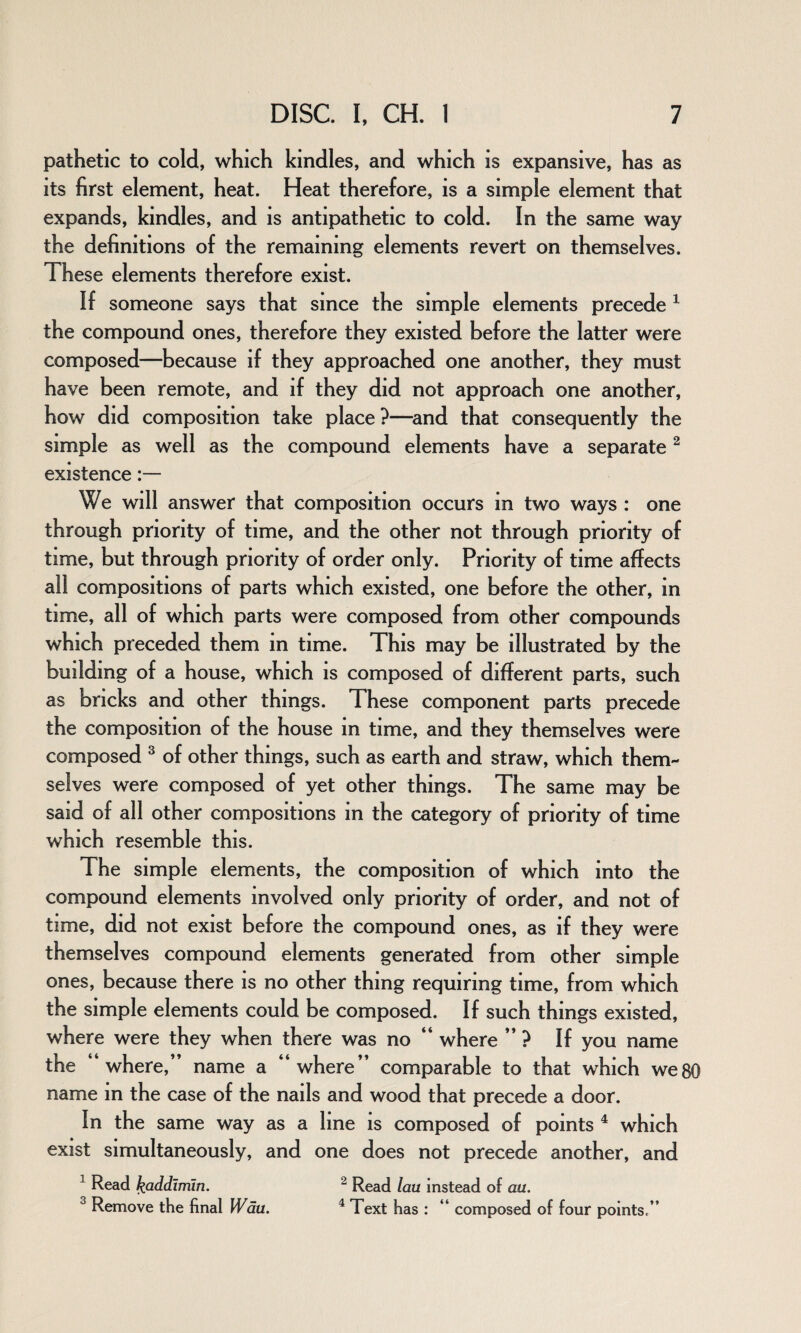 pathetic to cold, which kindles, and which is expansive, has as its first element, heat. Heat therefore, is a simple element that expands, kindles, and is antipathetic to cold. In the same way the definitions of the remaining elements revert on themselves. These elements therefore exist. If someone says that since the simple elements precede 1 the compound ones, therefore they existed before the latter were composed—because if they approached one another, they must have been remote, and if they did not approach one another, how did composition take place ?—and that consequently the simple as well as the compound elements have a separate2 existence We will answer that composition occurs m two ways : one through priority of time, and the other not through priority of time, but through priority of order only. Priority of time affects all compositions of parts which existed, one before the other, in time, all of which parts were composed from other compounds which preceded them in time. This may be illustrated by the building of a house, which is composed of different parts, such as bricks and other things. These component parts precede the composition of the house in time, and they themselves were composed 3 of other things, such as earth and straw, which them¬ selves were composed of yet other things. The same may be said of all other compositions in the category of priority of time which resemble this. The simple elements, the composition of which into the compound elements involved only priority of order, and not of time, did not exist before the compound ones, as if they were themselves compound elements generated from other simple ones, because there is no other thing requiring time, from which the simple elements could be composed. If such things existed, where were they when there was no “ where ” ? If you name the “where,” name a “where” comparable to that which we name in the case of the nails and wood that precede a door. In the same way as a line is composed of points 4 which exist simultaneously, and one does not precede another, and 80 x Read fcaddirriin. 2 Read lau instead of ail. 3 Remove the final Wau. 4 Text has : “ composed of four points,”