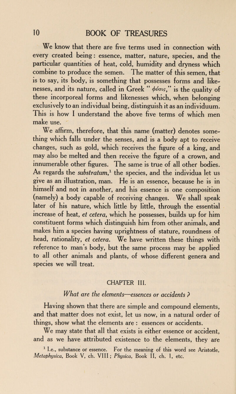 We know that there are five terms used in connection with every created being: essence, matter, nature, species, and the particular quantities of heat, cold, humidity and dryness which combine to produce the semen. The matter of this semen, that is to say, its body, is something that possesses forms and like¬ nesses, and its nature, called in Greek “ </>v<ns” is the quality of these incorporeal forms and likenesses which, when belonging exclusively to an individual being, distinguish it as an individuum. This is how I understand the above five terms of which men make use. We affirm, therefore, that this name (matter) denotes some¬ thing which falls under the senses, and is a body apt to receive changes, such as gold, which receives the figure of a king, and may also be melted and then receive the figure of a crown, and innumerable other figures. The same is true of all other bodies. As regards the substratum,* the species, and the mdividua let us give as an illustration, man. He is an essence, because he is in himself and not m another, and his essence is one composition (namely) a body capable of receiving changes. We shall speak later of his nature, which little by little, through the essential increase of heat, et cetera, which he possesses, builds up for him constituent forms which distinguish him from other animals, and makes him a species having uprightness of stature, roundness of head, rationality, et cetera. We have written these things with reference to man’s body, but the same process may be applied to all other animals and plants, of whose different genera and species we will treat. CHAPTER III. What are the elements—essences or accidents ? Having shown that there are simple and compound elements, and that matter does not exist, let us now, in a natural order of things, show what the elements are : essences or accidents. We may state that all that exists is either essence or accident, and as we have attributed existence to the elements, they are 1 I.e., substance or essence. For the meaning of this word see Aristotle, Metaphysica, Book V, ch. VIII ; Physica, Book II, ch. 1, etc.