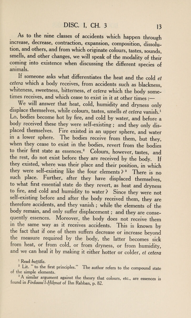 As to the nine classes of accidents which happen through increase, decrease, contraction, expansion, composition, dissolu¬ tion, and others, and from which originate colours, tastes, sounds, smells, and other changes, we will speak of the modality of their coming into existence when discussing the different species of animals. If someone asks what differentiates the heat and the cold et cetera which a body receives, from accidents such as blackness, whiteness, sweetness, bitterness, et cetera which the body some¬ times receives, and which cease to exist in it at other times :— We will answer that heat, cold, humidity and dryness only displace themselves, while colours, tastes, smells et cetera vanish.1 Lo, bodies become hot by fire, and cold by water, and before a body received these they were self-existing ; and they only dis¬ placed themselves. Fire existed m an upper sphere, and water in a lower sphere. The bodies receive from them, but they, when they cease to exist in the bodies, revert from the bodies to their first state as essences.2 Colours, however, tastes, and the rest, do not exist before they are received by the body. If they existed, where was their place and their position, in which they were self-existing like the four elements ? 3 There is no such place. Further, after they have displaced themselves, to what first essential state do they revert, as heat and dryness to fire, and cold and humidity to water ? Since they were not self-existing before and after the body received them, they are therefore accidents, and they vanish ; while the elements of the body remain, and only suffer displacement ; and they are conse¬ quently essences. Moreover, the body does not receive them m the same way as it receives accidents. This is known by the fact that if one of them suffers decrease or increase beyond the measure required by the body, the latter becomes sick rrom heat, or from cold, or from dryness, or from humidity, and we can heal it by making it either hotter or colder, et cetera 1 Read but tala. Lit. to the first principles. The author refers to the compound state of the simple elements. A similar argument against the theory that colours, etc., are essences is found in Firdausu FHiJ^mat of Ihn Rabban, p. 82.