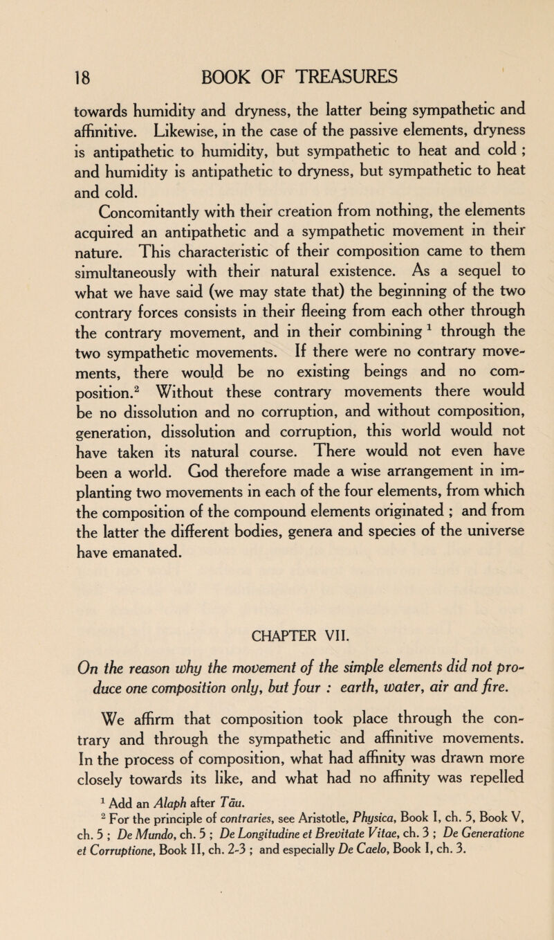 towards humidity and dryness, the latter being sympathetic and affinitive. Likewise, in the case of the passive elements, dryness is antipathetic to humidity, but sympathetic to heat and cold ; and humidity is antipathetic to dryness, but sympathetic to heat and cold. Concomitantly with their creation from nothing, the elements acquired an antipathetic and a sympathetic movement in their nature. This characteristic of their composition came to them simultaneously with their natural existence. As a sequel to what we have said (we may state that) the beginning of the two contrary forces consists in their fleeing from each other through the contrary movement, and in their combining 1 through the two sympathetic movements. If there were no contrary move¬ ments, there would be no existing beings and no com¬ position.2 Without these contrary movements there would be no dissolution and no corruption, and without composition, generation, dissolution and corruption, this world would not have taken its natural course. There would not even have been a world. God therefore made a wise arrangement in im¬ planting two movements m each of the four elements, from which the composition of the compound elements originated ; and from the latter the different bodies, genera and species of the universe have emanated. CHAPTER VII. On the reason why the movement of the simple elements did not pro¬ duce one composition only, but four : earth, water, air and fire. We affirm that composition took place through the con¬ trary and through the sympathetic and affinitive movements. In the process of composition, what had affinity was drawn more closely towards its like, and what had no affinity was repelled 1 Add an Alaph after Tau. 2 For the principle of contraries, see Aristotle, Physica, Book I, ch. 5, Book V, ch. 5 ; De Mundo, ch. 5 ; De Longitudine et Brevitate Vitae, ch. 3 ; De Generatione et Corruptione, Book II, ch. 2-3 ; and especially De Caelo, Book I, ch. 3.