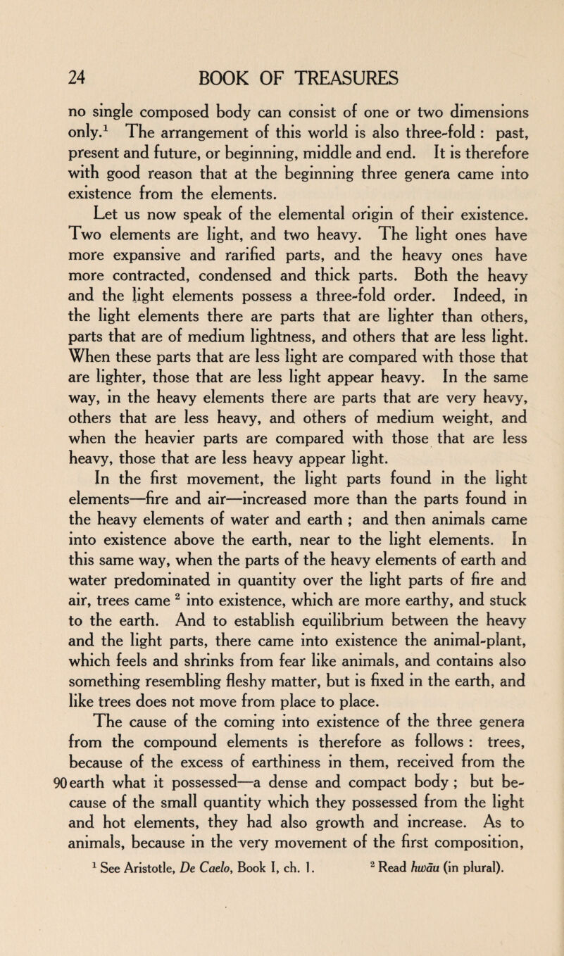 no single composed body can consist of one or two dimensions only.1 The arrangement of this world is also three-fold : past, present and future, or beginning, middle and end. It is therefore with good reason that at the beginning three genera came into existence from the elements. Let us now speak of the elemental origin of their existence. Two elements are light, and two heavy. The light ones have more expansive and rarified parts, and the heavy ones have more contracted, condensed and thick parts. Both the heavy and the light elements possess a three-fold order. Indeed, in the light elements there are parts that are lighter than others, parts that are of medium lightness, and others that are less light. When these parts that are less light are compared with those that are lighter, those that are less light appear heavy. In the same way, in the heavy elements there are parts that are very heavy, others that are less heavy, and others of medium weight, and when the heavier parts are compared with those that are less heavy, those that are less heavy appear light. In the first movement, the light parts found in the light elements—fire and air—increased more than the parts found in the heavy elements of water and earth ; and then animals came into existence above the earth, near to the light elements. In this same way, when the parts of the heavy elements of earth and water predominated in quantity over the light parts of fire and air, trees came 2 into existence, which are more earthy, and stuck to the earth. And to establish equilibrium between the heavy and the light parts, there came into existence the animal-plant, which feels and shrinks from fear like animals, and contains also something resembling fleshy matter, but is fixed in the earth, and like trees does not move from place to place. The cause of the coming into existence of the three genera from the compound elements is therefore as follows : trees, because of the excess of earthiness in them, received from the 90 earth what it possessed—a dense and compact body ; but be¬ cause of the small quantity which they possessed from the light and hot elements, they had also growth and increase. As to animals, because in the very movement of the first composition, 1 See Aristotle, De Caelo, Book I, ch. 1. 2 Read hwau (in plural).