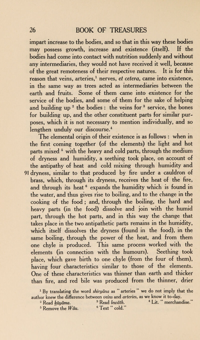 impart increase to the bodies, and so that in this way these bodies may possess growth, increase and existence (itself). If the bodies had come into contact with nutrition suddenly and without any intermediaries, they would not have received it well, because of the great remoteness of their respective natures. It is for this reason that veins, arteries,1 nerves, et cetera, came into existence, in the same way as trees acted as intermediaries between the earth and fruits. Some of them came into existence for the service of the bodies, and some of them for the sake of helping and building up 2 the bodies : the veins for 3 service, the bones for building up, and the other constituent parts for similar pur¬ poses, which it is not necessary to mention individually, and so lengthen unduly our discourse.4 The elemental origin of their existence is as follows : when in the first coming together (of the elements) the light and hot parts mixed 5 with the heavy and cold parts, through the medium of dryness and humidity, a seething took place, on account of the antipathy of heat and cold mixing through humidity and 91 dryness, similar to that produced by fire under a cauldron of brass, which, through its dryness, receives the heat of the fire, and through its heat6 expands the humidity which is found in the water, and thus gives rise to boiling, and to the change m the cooking of the food ; and, through the boiling, the hard and heavy parts (in the food) dissolve and join with the humid part, through the hot parts, and in this way the change that takes place in the two antipathetic parts remains in the humidity, which itself dissolves the dryness (found in the food), in the same boiling, through the power of the heat, and from them one chyle is produced. This same process worked with the elements (in connection with the humours). Seething took place, which gave birth to one chyle (from the four of them), having four characteristics similar to those of the elements. One of these characteristics was thinner than earth and thicker than fire, and red bile was produced from the thinner, drier 1 By translating the word shiryana as “ arteries ” we do not imply that the author knew the difference between veins and arteries, as we know it to-day. 2 Read huyama. 3 Read lewath. 4 Lit. “ merchandise.” 5 Remove the Wau. 6 Text “ cold.”