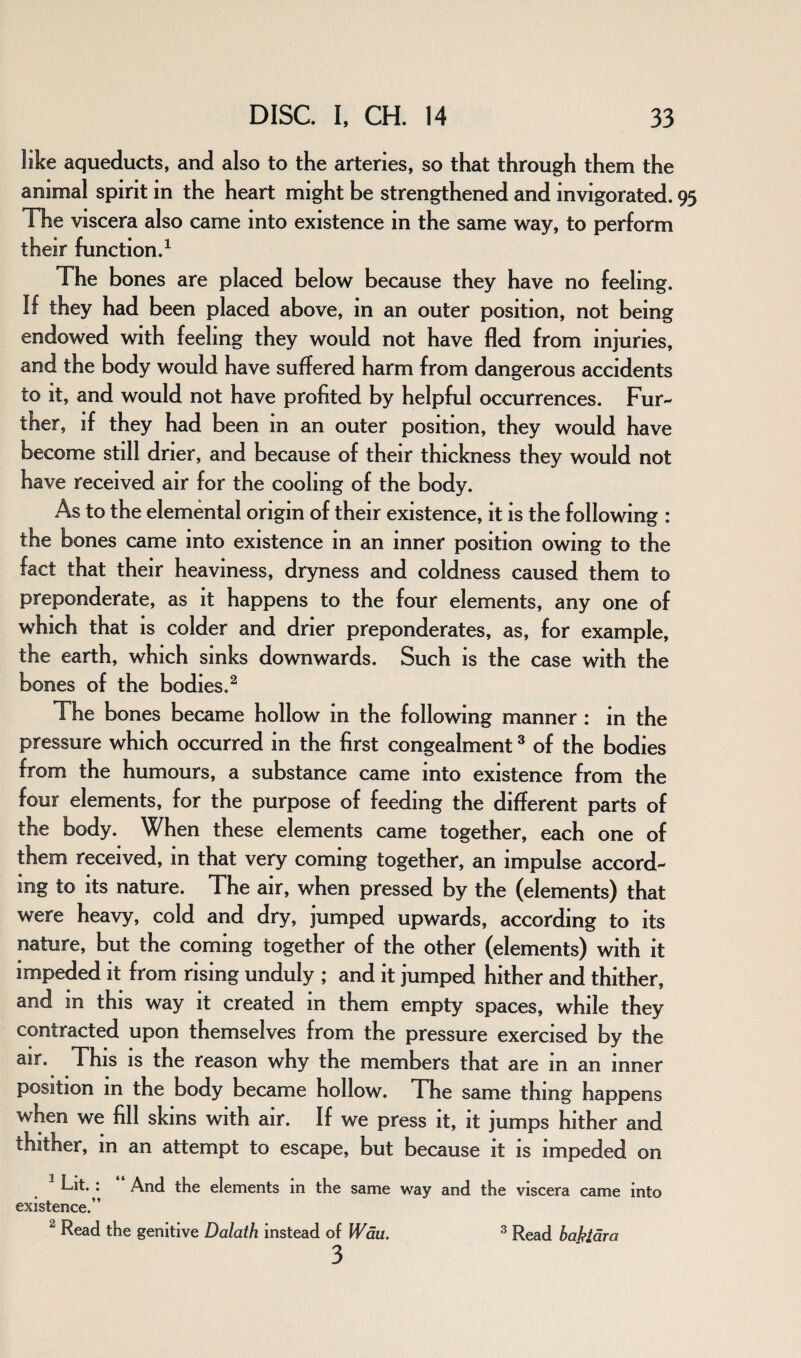 like aqueducts, and also to the arteries, so that through them the animal spirit in the heart might be strengthened and invigorated. The viscera also came into existence in the same way, to perform their function.1 The bones are placed below because they have no feeling. If they had been placed above, in an outer position, not being endowed with feeling they would not have fled from injuries, and the body would have suffered harm from dangerous accidents to it, and would not have profited by helpful occurrences. Fur¬ ther, if they had been in an outer position, they would have become still drier, and because of their thickness they would not have received air for the cooling of the body. As to the elemental origin of their existence, it is the following : the bones came into existence in an inner position owing to the fact that their heaviness, dryness and coldness caused them to preponderate, as it happens to the four elements, any one of which that is colder and drier preponderates, as, for example, the earth, which sinks downwards. Such is the case with the bones of the bodies.2 The bones became hollow in the following manner : in the pressure which occurred in the first congealment3 of the bodies from the humours, a substance came into existence from the four elements, for the purpose of feeding the different parts of the body. When these elements came together, each one of them received, in that very coming together, an impulse accord¬ ing to its nature. The air, when pressed by the (elements) that were heavy, cold and dry, jumped upwards, according to its nature, but the coming together of the other (elements) with it impeded it from rising unduly ; and it jumped hither and thither, and in this way it created in them empty spaces, while they contracted upon themselves from the pressure exercised by the air. This is the reason why the members that are in an inner position in the body became hollow. The same thing happens when we fill skins with air. If we press it, it jumps hither and thither, in an attempt to escape, but because it is impeded on Lit. : And the elements in the same way and the viscera came into existence.” 2 Read the genitive Dalath instead of Wau. 3 3 Read bajftdra