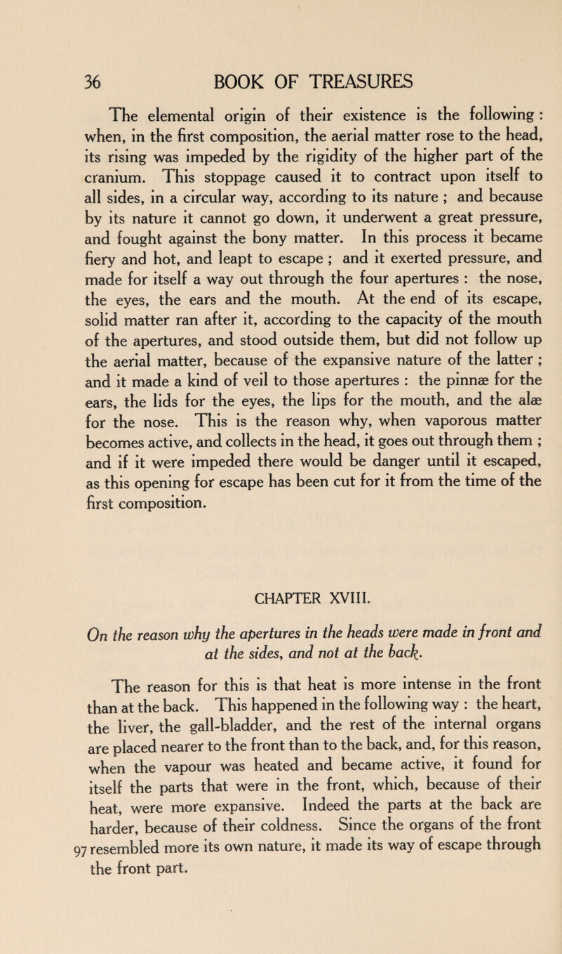 The elemental origin of their existence is the following : when, m the first composition, the aerial matter rose to the head, its rising was impeded by the rigidity of the higher part of the cranium. This stoppage caused it to contract upon itself to all sides, in a circular way, according to its nature ; and because by its nature it cannot go down, it underwent a great pressure, and fought against the bony matter. In this process it became fiery and hot, and leapt to escape ; and it exerted pressure, and made for itself a way out through the four apertures : the nose, the eyes, the ears and the mouth. At the end of its escape, solid matter ran after it, according to the capacity of the mouth of the apertures, and stood outside them, but did not follow up the aerial matter, because of the expansive nature of the latter ; and it made a kind of veil to those apertures : the pinnae for the ears, the lids for the eyes, the lips for the mouth, and the alae for the nose. This is the reason why, when vaporous matter becomes active, and collects in the head, it goes out through them ; and if it were impeded there would be danger until it escaped, as this opening for escape has been cut for it from the time of the first composition. CHAPTER XVIII. On the reason why the apertures in the heads were made in front and at the sides, and not at the back- The reason for this is that heat is more intense in the front than at the back. This happened in the following way : the heart, the liver, the gall-bladder, and the rest of the internal organs are placed nearer to the front than to the back, and, for this reason, when the vapour was heated and became active, it found for itself the parts that were in the front, which, because of their heat, were more expansive. Indeed the parts at the back are harder, because of their coldness. Since the organs of the front 97 resembled more its own nature, it made its way of escape through the front part.