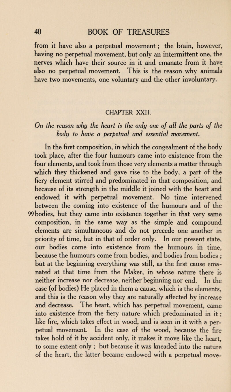 from it have also a perpetual movement; the brain, however, having no perpetual movement, but only an intermittent one, the nerves which have their source in it and emanate from it have also no perpetual movement. This is the reason why animals have two movements, one voluntary and the other involuntary. CHAPTER XXII. On the reason why the heart is the only one of all the parts of the body to have a perpetual and essential movement. In the first composition, in which the congealment of the body took place, after the four humours came into existence from the four elements, and took from those very elements a matter through which they thickened and gave rise to the body, a part of the fiery element stirred and predominated in that composition, and because of its strength in the middle it joined with the heart and endowed it with perpetual movement. No time intervened between the coming into existence of the humours and of the 99 bodies, but they came into existence together in that very same composition, in the same way as the simple and compound elements are simultaneous and do not precede one another in priority of time, but in that of order only. In our present state, our bodies come into existence from the humours in time, because the humours come from bodies, and bodies from bodies ; but at the beginning everything was still, as the first cause ema¬ nated at that time from the Maker, in whose nature there is neither increase nor decrease, neither beginning nor end. In the case (of bodies) He placed in them a cause, which is the elements, and this is the reason why they are naturally affected by increase and decrease. The heart, which has perpetual movement, came into existence from the fiery nature which predominated in it; like fire, which takes effect in wood, and is seen in it with a per¬ petual movement. In the case of the wood, because the fire takes hold of it by accident only, it makes it move like the heart, to some extent only ; but because it was kneaded into the nature of the heart, the latter became endowed with a perpetual move-