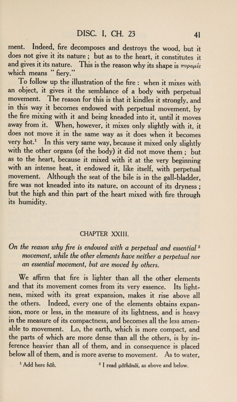 ment. Indeed, fire decomposes and destroys the wood, but it does not give it its nature ; but as to the heart, it constitutes it and gives it its nature. This is the reason why its shape is TTvpaixLs which means “ fiery.” To follow up the illustration of the fire : when it mixes with an object, it gives it the semblance of a body with perpetual movement. The reason for this is that it kindles it strongly, and in this way it becomes endowed with perpetual movement, by the fire mixing with it and being kneaded into it, until it moves away from it. When, however, it mixes only slightly with it, it does not move it m the same way as it does when it becomes very hot.1 In this very same way, because it mixed only slightly with the other organs (of the body) it did not move them ; but as to the heart, because it mixed with it at the very beginning with an intense heat, it endowed it, like itself, with perpetual movement. Although the seat of the bile is in the gall-bladder, fire was not kneaded into its nature, on account of its dryness ; but the high and thin part of the heart mixed with fire through its humidity. CHAPTER XXIII. On the reason why fire is endowed with a perpetual and essential2 movement, while the other elements have neither a perpetual nor an essential movement, but are moved by others. We affirm that fire is lighter than all the other elements and that its movement comes from its very essence. Its light¬ ness, mixed with its great expansion, makes it rise above all the others. Indeed, every one of the elements obtains expan¬ sion, more or less, in the measure of its lightness, and is heavy in the measure of its compactness, and becomes all the less amen¬ able to movement. Lo, the earth, which is more compact, and the parts of which are more dense than all the others, is by in¬ ference heavier than all of them, and in consequence is placed below all of them, and is more averse to movement. As to water, 1 Add here bah. 2 I read yathanai, as above and below.