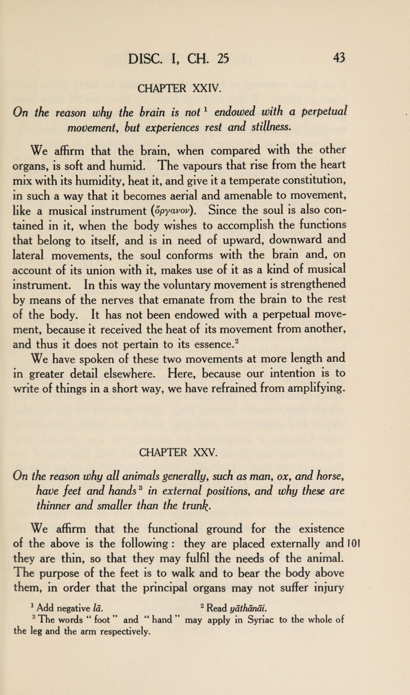 CHAPTER XXIV. On the reason why the brain is not1 endowed with a perpetual movement, but experiences rest and stillness. We affirm that the brain, when compared with the other organs, is soft and humid. The vapours that rise from the heart mix with its humidity, heat it, and give it a temperate constitution, in such a way that it becomes aerial and amenable to movement, like a musical instrument (opyavov). Since the soul is also con¬ tained in it, when the body wishes to accomplish the functions that belong to itself, and is in need of upward, downward and lateral movements, the soul conforms with the brain and, on account of its union with it, makes use of it as a kind of musical instrument. In this way the voluntary movement is strengthened by means of the nerves that emanate from the bram to the rest of the body. It has not been endowed with a perpetual move¬ ment, because it received the heat of its movement from another, and thus it does not pertain to its essence.2 We have spoken of these two movements at more length and in greater detail elsewhere. Here, because our intention is to write of things in a short way, we have refrained from amplifying. CHAPTER XXV. On the reason why all animals generally, such as man, ox, and horse, have feet and hands 3 in external positions, and why these are thinner and smaller than the trunk• We affirm that the functional ground for the existence of the above is the following: they are placed externally and 101 they are thin, so that they may fulfil the needs of the animal. The purpose of the feet is to walk and to bear the body above them, in order that the principal organs may not suffer injury 1 Add negative la. 3 The words “ foot ” and “ hand ” the leg and the arm respectively. 2 Read yathanai. may apply in Syriac to the whole of