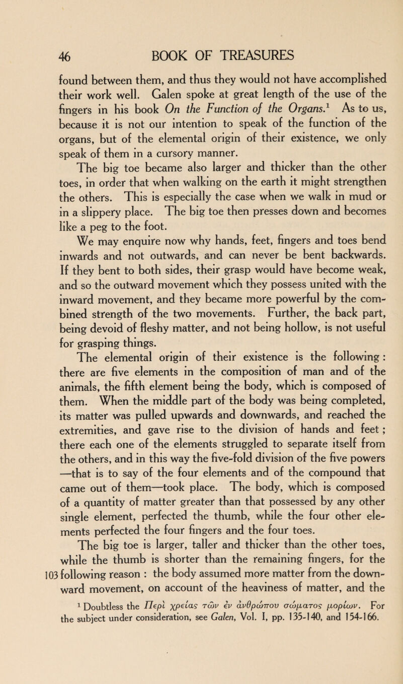 found between them, and thus they would not have accomplished their work well. Galen spoke at great length of the use of the fingers in his book On the Function of the Organs.1 As to us, because it is not our intention to speak of the function of the organs, but of the elemental origin of their existence, we only speak of them in a cursory manner. The big toe became also larger and thicker than the other toes, in order that when walking on the earth it might strengthen the others. This is especially the case when we walk in mud or in a slippery place. The big toe then presses down and becomes like a peg to the foot. We may enquire now why hands, feet, fingers and toes bend inwards and not outwards, and can never be bent backwards. If they bent to both sides, their grasp would have become weak, and so the outward movement which they possess united with the inward movement, and they became more powerful by the com¬ bined strength of the two movements. Further, the back part, being devoid of fleshy matter, and not being hollow, is not useful for grasping things. The elemental origin of their existence is the following : there are five elements in the composition of man and of the animals, the fifth element being the body, which is composed of them. When the middle part of the body was being completed, its matter was pulled upwards and downwards, and reached the extremities, and gave rise to the division of hands and feet; there each one of the elements struggled to separate itself from the others, and in this way the five-fold division of the five powers —that is to say of the four elements and of the compound that came out of them—took place. The body, which is composed of a quantity of matter greater than that possessed by any other single element, perfected the thumb, while the four other ele¬ ments perfected the four fingers and the four toes. The big toe is larger, taller and thicker than the other toes, while the thumb is shorter than the remaining fingers, for the 103 following reason : the body assumed more matter from the down¬ ward movement, on account of the heaviness of matter, and the 1 Doubtless the IJepl XP€taS‘ r^>v avOpcbnov owpiaros pLoploov. For the subject under consideration, see Galen, Vol. I, pp. 133-140, and 154-166.