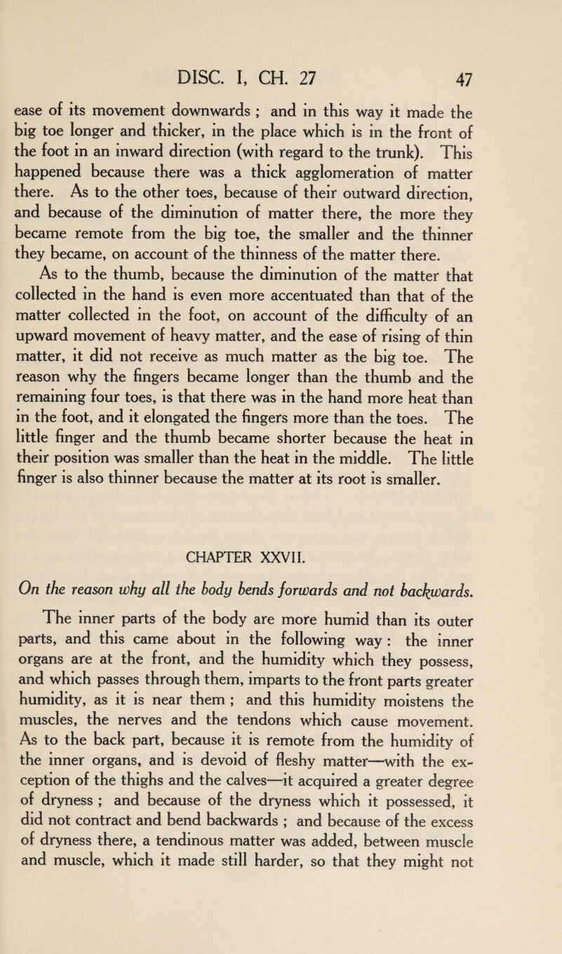 ease of its movement downwards ; and in this way it made the big toe longer and thicker, in the place which is in the front of the foot in an inward direction (with regard to the trunk). This happened because there was a thick agglomeration of matter there. As to the other toes, because of their outward direction, and because of the diminution of matter there, the more they became remote from the big toe, the smaller and the thinner they became, on account of the thinness of the matter there. As to the thumb, because the diminution of the matter that collected in the hand is even more accentuated than that of the matter collected in the foot, on account of the difficulty of an upward movement of heavy matter, and the ease of rising of thin matter, it did not receive as much matter as the big toe. The reason why the fingers became longer than the thumb and the remaining four toes, is that there was in the hand more heat than in the foot, and it elongated the fingers more than the toes. The little finger and the thumb became shorter because the heat in their position was smaller than the heat in the middle. The little finger is also thinner because the matter at its root is smaller. CHAPTER XXVII. On the reason why all the body bends forwards and not backwards. The inner parts of the body are more humid than its outer parts, and this came about in the following way : the inner organs are at the front, and the humidity which they possess, and which passes through them, imparts to the front parts greater humidity, as it is near them ; and this humidity moistens the muscles, the nerves and the tendons which cause movement. As to the back part, because it is remote from the humidity of the inner organs, and is devoid of fleshy matter—with the ex¬ ception of the thighs and the calves—it acquired a greater degree of dryness ; and because of the dryness which it possessed, it did not contract and bend backwards ; and because of the excess of dryness there, a tendinous matter was added, between muscle and muscle, which it made still harder, so that they might not