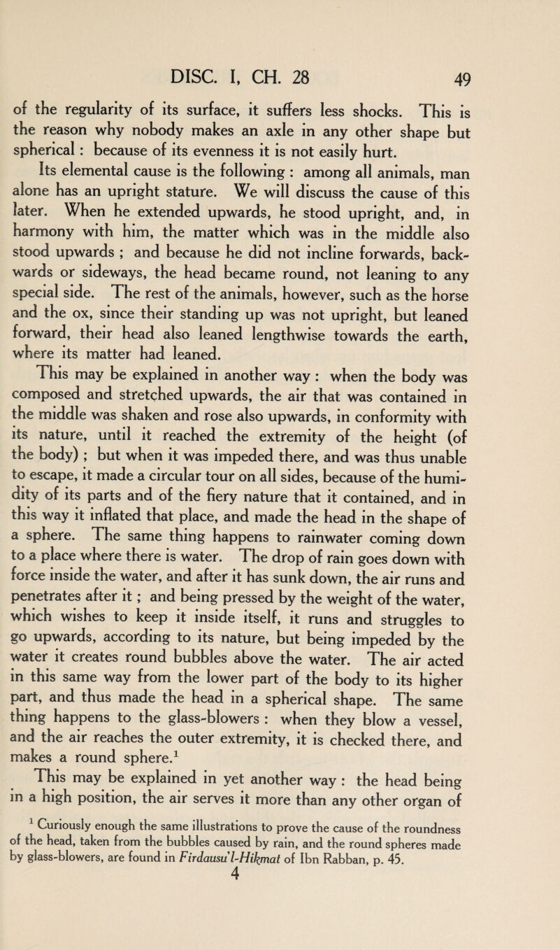 of the regularity of its surface, it suffers less shocks. This is the reason why nobody makes an axle in any other shape but spherical : because of its evenness it is not easily hurt. Its elemental cause is the following : among all animals, man alone has an upright stature. We will discuss the cause of this later. When he extended upwards, he stood upright, and, in harmony with him, the matter which was in the middle also stood upwards ; and because he did not incline forwards, back¬ wards or sideways, the head became round, not leaning to any special side. The rest of the animals, however, such as the horse and the ox, since their standing up was not upright, but leaned forward, their head also leaned lengthwise towards the earth, where its matter had leaned. This may be explained in another way : when the body was composed and stretched upwards, the air that was contained in the middle was shaken and rose also upwards, m conformity with its nature, until it reached the extremity of the height (of the body) ; but when it was impeded there, and was thus unable to escape, it made a circular tour on all sides, because of the humi¬ dity of its parts and of the fiery nature that it contained, and in this way it inflated that place, and made the head in the shape of a sphere. The same thing happens to rainwater coming down to a place where there is water. The drop of ram goes down with force inside the water, and after it has sunk down, the air runs and penetrates after it; and being pressed by the weight of the water, which wishes to keep it inside itself, it runs and struggles to go upwards, according to its nature, but being impeded by the water it creates round bubbles above the water. The air acted in this same way from the lower part of the body to its higher part, and thus made the head m a spherical shape. The same thing happens to the glass-blowers : when they blow a vessel, and the air reaches the outer extremity, it is checked there, and makes a round sphere.1 This may be explained in yet another way : the head being m a high position, the air serves it more than any other organ of 1 Curiously enough the same illustrations to prove the cause of the roundness of the head, taken from the bubbles caused by rain, and the round spheres made by glass-blowers, are found in Firdausu l-Hikmat of Ibn Rabban, p. 45. 4