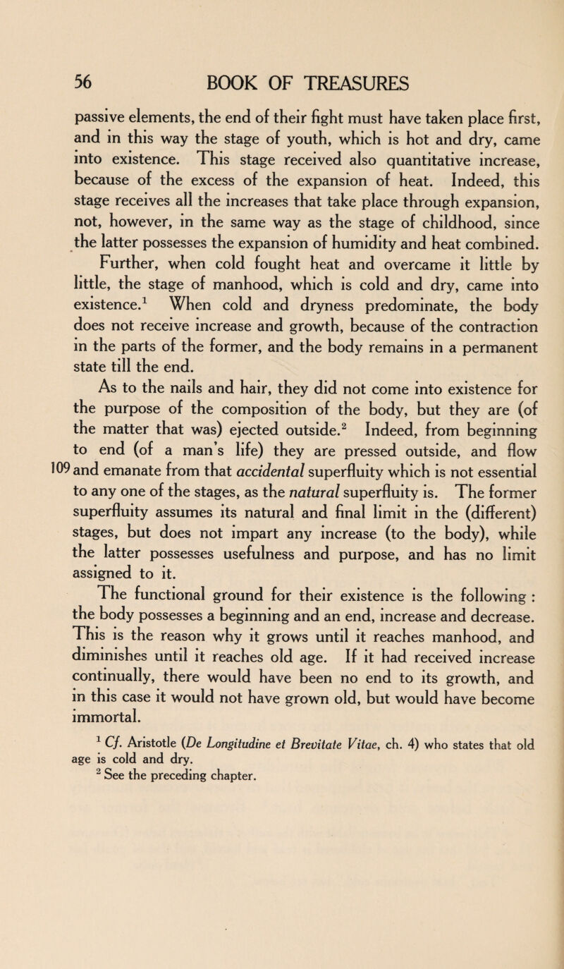 passive elements, the end of their fight must have taken place first, and m this way the stage of youth, which is hot and dry, came into existence. This stage received also quantitative increase, because of the excess of the expansion of heat. Indeed, this stage receives all the increases that take place through expansion, not, however, in the same way as the stage of childhood, since the latter possesses the expansion of humidity and heat combined. Further, when cold fought heat and overcame it little by little, the stage of manhood, which is cold and dry, came into existence.1 When cold and dryness predominate, the body does not receive increase and growth, because of the contraction in the parts of the former, and the body remains m a permanent state till the end. As to the nails and hair, they did not come into existence for the purpose of the composition of the body, but they are (of the matter that was) ejected outside.2 Indeed, from beginning to end (of a man’s life) they are pressed outside, and flow 109 and emanate from that accidental superfluity which is not essential to any one of the stages, as the natural superfluity is. The former superfluity assumes its natural and final limit in the (different) stages, but does not impart any increase (to the body), while the latter possesses usefulness and purpose, and has no limit assigned to it. The functional ground for their existence is the following : the body possesses a beginning and an end, increase and decrease. This is the reason why it grows until it reaches manhood, and diminishes until it reaches old age. If it had received increase continually, there would have been no end to its growth, and in this case it would not have grown old, but would have become immortal. 1 C/. Aristotle (De Longitudine et Brevitate Vitae, ch. 4) who states that old age is cold and dry. 2 See the preceding chapter.